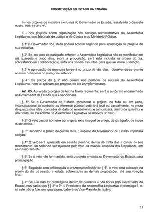 CONSTITUIÇÃO DO ESTADO DA PARAÍBA



     I - nos projetos de iniciativa exclusiva do Governador do Estado, ressalvado o disposto
no art. 169, §§ 3º e 4º;

     II - nos projetos sobre organização dos serviços administrativos da Assembléia
Legislativa, dos Tribunais de Justiça e de Contas e do Ministério Público.

     § 1º O Governador do Estado poderá solicitar urgência para apreciação de projetos de
sua iniciativa.

     § 2º Se, no caso do parágrafo anterior, a Assembléia Legislativa não se manifestar em
até quarenta e cinco dias, sobre a proposição, será esta incluída na ordem do dia,
sobrestando-se a deliberação quanto aos demais assuntos, para que se ultime a votação.

    § 3° A apreciação de emendas far-se-á no prazo de três dias, observando-se quanto
ao mais o disposto no parágrafo anterior.

     § 4° Os prazos do § 2º não correm nos períodos de recesso da Assembléia
Legislativa, nem se aplicam aos projetos de leis complementares.

    Art. 65. Aprovado o projeto de lei, na forma regimental, será o autógrafo encaminhado
ao Governador do Estado que o sancionará.

      § 1º Se o Governador do Estado considerar o projeto, no todo ou em parte,
inconstitucional ou contrário ao interesse público, vetá-lo-á total ou parcialmente, no prazo
de quinze dias úteis, contados da data do recebimento, e comunicará, dentro de quarenta e
oito horas, ao Presidente da Assembléia Legislativa os motivos do veto.

     § 2º O veto parcial somente abrangerá texto integral de artigo, de parágrafo, de inciso
ou de alínea.

    § 3º Decorrido o prazo de quinze dias, o silêncio do Governador do Estado importará
sanção.

     § 4º O veto será apreciado em sessão plenária, dentro de trinta dias a contar de seu
recebimento, só podendo ser rejeitado pelo voto da maioria absoluta dos Deputados, em
escrutínio secreto.

    § 5º Se o veto não for mantido, será o projeto enviado ao Governador do Estado, para
promulgação.

       § 6º Esgotado sem deliberação o prazo estabelecido no § 4º, o veto será colocado na
ordem do dia da sessão imediata, sobrestadas as demais proposições, até sua votação
final.

     § 7º Se a lei não for promulgada dentro de quarenta e oito horas pelo Governador do
Estado, nos casos dos §§ 3º e 5º, o Presidente da Assembléia Legislativa a promulgará, e,
se este não o fizer em igual prazo, caberá ao Vice-Presidente fazê-lo.




                                                                                          53
 