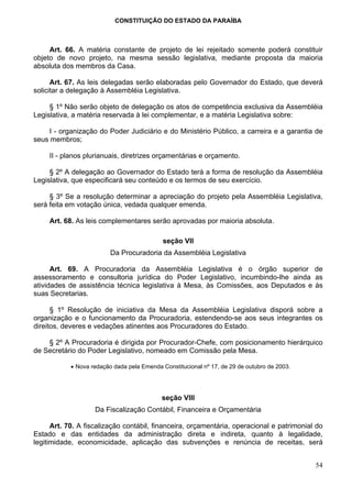 CONSTITUIÇÃO DO ESTADO DA PARAÍBA



     Art. 66. A matéria constante de projeto de lei rejeitado somente poderá constituir
objeto de novo projeto, na mesma sessão legislativa, mediante proposta da maioria
absoluta dos membros da Casa.

      Art. 67. As leis delegadas serão elaboradas pelo Governador do Estado, que deverá
solicitar a delegação à Assembléia Legislativa.

     § 1º Não serão objeto de delegação os atos de competência exclusiva da Assembléia
Legislativa, a matéria reservada à lei complementar, e a matéria Legislativa sobre:

    I - organização do Poder Judiciário e do Ministério Público, a carreira e a garantia de
seus membros;

     II - planos plurianuais, diretrizes orçamentárias e orçamento.

     § 2º A delegação ao Governador do Estado terá a forma de resolução da Assembléia
Legislativa, que especificará seu conteúdo e os termos de seu exercício.

     § 3º Se a resolução determinar a apreciação do projeto pela Assembléia Legislativa,
será feita em votação única, vedada qualquer emenda.

     Art. 68. As leis complementares serão aprovadas por maioria absoluta.

                                             seção VII
                          Da Procuradoria da Assembléia Legislativa

      Art. 69. A Procuradoria da Assembléia Legislativa é o órgão superior de
assessoramento e consultoria jurídica do Poder Legislativo, incumbindo-lhe ainda as
atividades de assistência técnica legislativa à Mesa, às Comissões, aos Deputados e às
suas Secretarias.

      § 1º Resolução de iniciativa da Mesa da Assembléia Legislativa disporá sobre a
organização e o funcionamento da Procuradoria, estendendo-se aos seus integrantes os
direitos, deveres e vedações atinentes aos Procuradores do Estado.

    § 2º A Procuradoria é dirigida por Procurador-Chefe, com posicionamento hierárquico
de Secretário do Poder Legislativo, nomeado em Comissão pela Mesa.

            • Nova redação dada pela Emenda Constitucional nº 17, de 29 de outubro de 2003.




                                            seção VIII
                    Da Fiscalização Contábil, Financeira e Orçamentária

      Art. 70. A fiscalização contábil, financeira, orçamentária, operacional e patrimonial do
Estado e das entidades da administração direta e indireta, quanto à legalidade,
legitimidade, economicidade, aplicação das subvenções e renúncia de receitas, será


                                                                                              54
 