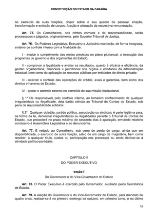 CONSTITUIÇÃO DO ESTADO DA PARAÍBA



no exercício de suas funções, dispor sobre o seu quadro de pessoal, criação,
transformação e extinção de cargos, fixação e alteração da respectiva remuneração.

     Art. 75. Os Conselheiros, nos crimes comuns e de responsabilidade, serão
processados e julgados, originariamente, pelo Superior Tribunal de Justiça.

     Art. 76. Os Poderes Legislativo, Executivo e Judiciário manterão, de forma integrada,
sistema de controle interno com a finalidade de:

     I - avaliar o cumprimento das metas previstas no plano plurianual, a execução dos
programas de governo e dos orçamentos do Estado;

     II - comprovar a legalidade e avaliar os resultados, quanto à eficácia e eficiência, da
gestão orçamentária, financeira e patrimonial nos órgãos e entidades da administração
estadual, bem como da aplicação de recursos públicos por entidades de direito privado;

      III - exercer o controle das operações de crédito, avais e garantias, bem como dos
direitos e haveres do Estado;

     IV - apoiar o controle externo no exercício de sua missão institucional.

     § 1º Os responsáveis pelo controle interno, ao tomarem conhecimento de qualquer
irregularidade ou ilegalidade, dela darão ciência ao Tribunal de Contas do Estado, sob
pena de responsabilidade solidária.

     § 2º Qualquer cidadão, partido político, associação ou sindicato é parte legítima para,
na forma da lei, denunciar irregularidades ou ilegalidades perante o Tribunal de Contas do
Estado, que procederá no prazo máximo de sessenta dias à apuração, enviando relatório
conclusivo à Assembléia Legislativa e ao denunciante.

      Art. 77. É vedado ao Conselheiro, sob pena de perda do cargo, ainda que em
disponibilidade, o exercício de outra função, salvo de um cargo de magistério, bem como
receber, a qualquer título, custas ou participação nos processos ou ainda dedicar-se à
atividade político-partidária.




                                        CAPÍTULO II
                                 DO PODER EXECUTIVO

                                           seção I
                     Do Governador e do Vice-Governador do Estado

    Art. 78. O Poder Executivo é exercido pelo Governador, auxiliado pelos Secretários
de Estado.

     Art. 79. A eleição do Governador e do Vice-Governador do Estado, para mandato de
quatro anos, realizar-se-á no primeiro domingo de outubro, em primeiro turno, e no último

                                                                                         58
 