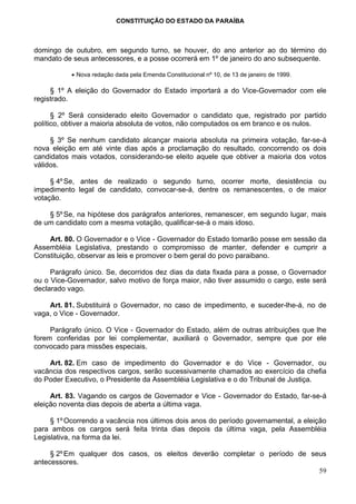 CONSTITUIÇÃO DO ESTADO DA PARAÍBA



domingo de outubro, em segundo turno, se houver, do ano anterior ao do término do
mandato de seus antecessores, e a posse ocorrerá em 1º de janeiro do ano subsequente.

           • Nova redação dada pela Emenda Constitucional nº 10, de 13 de janeiro de 1999.

     § 1º A eleição do Governador do Estado importará a do Vice-Governador com ele
registrado.

      § 2º Será considerado eleito Governador o candidato que, registrado por partido
político, obtiver a maioria absoluta de votos, não computados os em branco e os nulos.

     § 3º Se nenhum candidato alcançar maioria absoluta na primeira votação, far-se-á
nova eleição em até vinte dias após a proclamação do resultado, concorrendo os dois
candidatos mais votados, considerando-se eleito aquele que obtiver a maioria dos votos
válidos.

     § 4º Se, antes de realizado o segundo turno, ocorrer morte, desistência ou
impedimento legal de candidato, convocar-se-á, dentre os remanescentes, o de maior
votação.

    § 5º Se, na hipótese dos parágrafos anteriores, remanescer, em segundo lugar, mais
de um candidato com a mesma votação, qualificar-se-á o mais idoso.

    Art. 80. O Governador e o Vice - Governador do Estado tomarão posse em sessão da
Assembléia Legislativa, prestando o compromisso de manter, defender e cumprir a
Constituição, observar as leis e promover o bem geral do povo paraibano.

     Parágrafo único. Se, decorridos dez dias da data fixada para a posse, o Governador
ou o Vice-Governador, salvo motivo de força maior, não tiver assumido o cargo, este será
declarado vago.

    Art. 81. Substituirá o Governador, no caso de impedimento, e suceder-lhe-á, no de
vaga, o Vice - Governador.

     Parágrafo único. O Vice - Governador do Estado, além de outras atribuições que lhe
forem conferidas por lei complementar, auxiliará o Governador, sempre que por ele
convocado para missões especiais.

    Art. 82. Em caso de impedimento do Governador e do Vice - Governador, ou
vacância dos respectivos cargos, serão sucessivamente chamados ao exercício da chefia
do Poder Executivo, o Presidente da Assembléia Legislativa e o do Tribunal de Justiça.

     Art. 83. Vagando os cargos de Governador e Vice - Governador do Estado, far-se-á
eleição noventa dias depois de aberta a última vaga.

     § 1º Ocorrendo a vacância nos últimos dois anos do período governamental, a eleição
para ambos os cargos será feita trinta dias depois da última vaga, pela Assembléia
Legislativa, na forma da lei.

     § 2º Em qualquer dos casos, os eleitos deverão completar o período de seus
antecessores.
                                                                             59
 