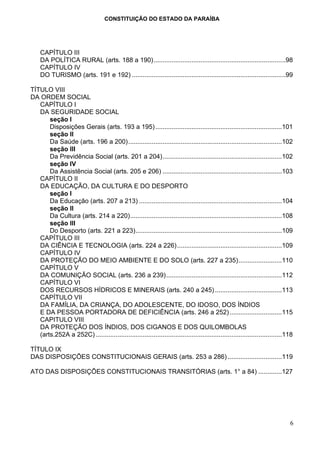 CONSTITUIÇÃO DO ESTADO DA PARAÍBA




    CAPÍTULO III
    DA POLÍTICA RURAL (arts. 188 a 190).........................................................................98
    CAPÍTULO IV
    DO TURISMO (arts. 191 e 192) .....................................................................................99

TÍTULO VIII
DA ORDEM SOCIAL
   CAPÍTULO I
   DA SEGURIDADE SOCIAL
       seção I
       Disposições Gerais (arts. 193 a 195) ......................................................................101
       seção II
       Da Saúde (arts. 196 a 200).....................................................................................102
       seção III
       Da Previdência Social (arts. 201 a 204)..................................................................102
       seção IV
       Da Assistência Social (arts. 205 e 206) ..................................................................103
   CAPÍTULO II
   DA EDUCAÇÃO, DA CULTURA E DO DESPORTO
       seção I
       Da Educação (arts. 207 a 213) ...............................................................................104
       seção II
       Da Cultura (arts. 214 a 220)....................................................................................108
       seção III
       Do Desporto (arts. 221 a 223).................................................................................109
   CAPÍTULO III
   DA CIÊNCIA E TECNOLOGIA (arts. 224 a 226) ..........................................................109
   CAPÍTULO IV
   DA PROTEÇÃO DO MEIO AMBIENTE E DO SOLO (arts. 227 a 235)........................110
   CAPÍTULO V
   DA COMUNIÇÃO SOCIAL (arts. 236 a 239)................................................................112
   CAPÍTULO VI
   DOS RECURSOS HÍDRICOS E MINERAIS (arts. 240 a 245) .....................................113
   CAPÍTULO VII
   DA FAMÍLIA, DA CRIANÇA, DO ADOLESCENTE, DO IDOSO, DOS ÍNDIOS
   E DA PESSOA PORTADORA DE DEFICIÊNCIA (arts. 246 a 252) .............................115
   CAPITULO VIII
   DA PROTEÇÃO DOS ÍNDIOS, DOS CIGANOS E DOS QUILOMBOLAS
   (arts.252A a 252C) .......................................................................................................118

TÍTULO IX
DAS DISPOSIÇÕES CONSTITUCIONAIS GERAIS (arts. 253 a 286) ..............................119

ATO DAS DISPOSIÇÕES CONSTITUCIONAIS TRANSITÓRIAS (arts. 1° a 84) .............127




                                                                                                                              6
 