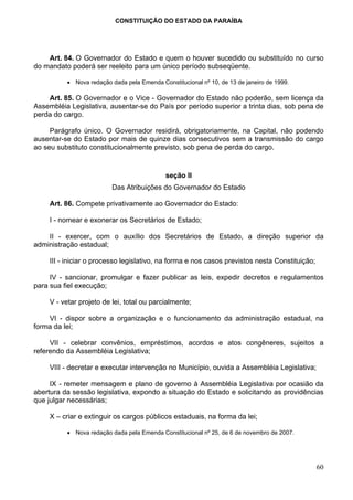 CONSTITUIÇÃO DO ESTADO DA PARAÍBA




    Art. 84. O Governador do Estado e quem o houver sucedido ou substituído no curso
do mandato poderá ser reeleito para um único período subseqüente.

          • Nova redação dada pela Emenda Constitucional nº 10, de 13 de janeiro de 1999.

    Art. 85. O Governador e o Vice - Governador do Estado não poderão, sem licença da
Assembléia Legislativa, ausentar-se do País por período superior a trinta dias, sob pena de
perda do cargo.

     Parágrafo único. O Governador residirá, obrigatoriamente, na Capital, não podendo
ausentar-se do Estado por mais de quinze dias consecutivos sem a transmissão do cargo
ao seu substituto constitucionalmente previsto, sob pena de perda do cargo.


                                             seção II
                          Das Atribuições do Governador do Estado

     Art. 86. Compete privativamente ao Governador do Estado:

     I - nomear e exonerar os Secretários de Estado;

    II - exercer, com o auxílio dos Secretários de Estado, a direção superior da
administração estadual;

     III - iniciar o processo legislativo, na forma e nos casos previstos nesta Constituição;

     IV - sancionar, promulgar e fazer publicar as leis, expedir decretos e regulamentos
para sua fiel execução;

     V - vetar projeto de lei, total ou parcialmente;

    VI - dispor sobre a organização e o funcionamento da administração estadual, na
forma da lei;

     VII - celebrar convênios, empréstimos, acordos e atos congêneres, sujeitos a
referendo da Assembléia Legislativa;

     VIII - decretar e executar intervenção no Município, ouvida a Assembléia Legislativa;

     IX - remeter mensagem e plano de governo à Assembléia Legislativa por ocasião da
abertura da sessão legislativa, expondo a situação do Estado e solicitando as providências
que julgar necessárias;

     X – criar e extinguir os cargos públicos estaduais, na forma da lei;

          • Nova redação dada pela Emenda Constitucional nº 25, de 6 de novembro de 2007.




                                                                                                60
 