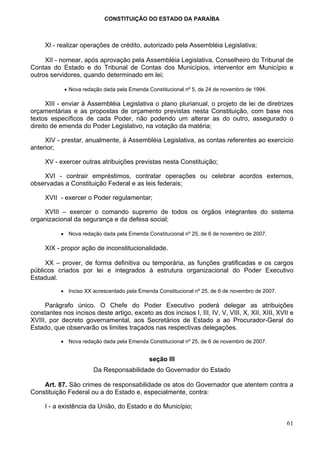 CONSTITUIÇÃO DO ESTADO DA PARAÍBA



     XI - realizar operações de crédito, autorizado pela Assembléia Legislativa;

     XII - nomear, após aprovação pela Assembléia Legislativa, Conselheiro do Tribunal de
Contas do Estado e do Tribunal de Contas dos Municípios, interventor em Município e
outros servidores, quando determinado em lei;

            • Nova redação dada pela Emenda Constitucional nº 5, de 24 de novembro de 1994.

      XIII - enviar à Assembléia Legislativa o plano plurianual, o projeto de lei de diretrizes
orçamentárias e as propostas de orçamento previstas nesta Constituição, com base nos
textos específicos de cada Poder, não podendo um alterar as do outro, assegurado o
direito de emenda do Poder Legislativo, na votação da matéria;

     XIV - prestar, anualmente, à Assembléia Legislativa, as contas referentes ao exercício
anterior;

     XV - exercer outras atribuições previstas nesta Constituição;

    XVI - contrair empréstimos, contratar operações ou celebrar acordos externos,
observadas a Constituição Federal e as leis federais;

     XVII - exercer o Poder regulamentar;

    XVIII – exercer o comando supremo de todos os órgãos integrantes do sistema
organizacional da segurança e da defesa social;

           • Nova redação dada pela Emenda Constitucional nº 25, de 6 de novembro de 2007.

     XIX - propor ação de inconstitucionalidade.

     XX – prover, de forma definitiva ou temporária, as funções gratificadas e os cargos
públicos criados por lei e integrados à estrutura organizacional do Poder Executivo
Estadual.

           • Inciso XX acrescentado pela Emenda Constitucional nº 25, de 6 de novembro de 2007.

     Parágrafo único. O Chefe do Poder Executivo poderá delegar as atribuições
constantes nos incisos deste artigo, exceto as dos incisos I, III, IV, V, VIII, X, XII, XIII, XVII e
XVIII, por decreto governamental, aos Secretários de Estado a ao Procurador-Geral do
Estado, que observarão os limites traçados nas respectivas delegações.

           • Nova redação dada pela Emenda Constitucional nº 25, de 6 de novembro de 2007.


                                             seção III
                       Da Responsabilidade do Governador do Estado

    Art. 87. São crimes de responsabilidade os atos do Governador que atentem contra a
Constituição Federal ou a do Estado e, especialmente, contra:

     I - a existência da União, do Estado e do Município;

                                                                                                  61
 