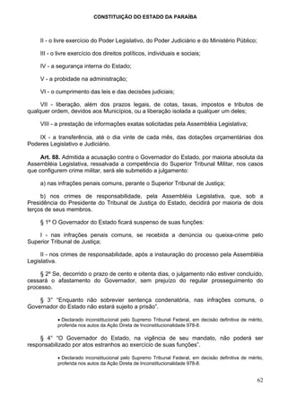 CONSTITUIÇÃO DO ESTADO DA PARAÍBA



     II - o livre exercício do Poder Legislativo, do Poder Judiciário e do Ministério Público;

     III - o livre exercício dos direitos políticos, individuais e sociais;

     IV - a segurança interna do Estado;

     V - a probidade na administração;

     VI - o cumprimento das leis e das decisões judiciais;

     VII - liberação, além dos prazos legais, de cotas, taxas, impostos e tributos de
qualquer ordem, devidos aos Municípios, ou a liberação isolada a qualquer um deles;

     VIII - a prestação de informações exatas solicitadas pela Assembléia Legislativa;

    IX - a transferência, até o dia vinte de cada mês, das dotações orçamentárias dos
Poderes Legislativo e Judiciário.

     Art. 88. Admitida a acusação contra o Governador do Estado, por maioria absoluta da
Assembléia Legislativa, ressalvada a competência do Superior Tribunal Militar, nos casos
que configurem crime militar, será ele submetido a julgamento:

     a) nas infrações penais comuns, perante o Superior Tribunal de Justiça;

     b) nos crimes de responsabilidade, pela Assembléia Legislativa, que, sob a
Presidência do Presidente do Tribunal de Justiça do Estado, decidirá por maioria de dois
terços de seus membros.

     § 1º O Governador do Estado ficará suspenso de suas funções:

    I - nas infrações penais comuns, se recebida a denúncia ou queixa-crime pelo
Superior Tribunal de Justiça;

     II - nos crimes de responsabilidade, após a instauração do processo pela Assembléia
Legislativa.

     § 2º Se, decorrido o prazo de cento e oitenta dias, o julgamento não estiver concluído,
cessará o afastamento do Governador, sem prejuízo do regular prosseguimento do
processo.

    § 3° “Enquanto não sobrevier sentença condenatória, nas infrações comuns, o
Governador do Estado não estará sujeito a prisão”.

            • Declarado inconstitucional pelo Supremo Tribunal Federal, em decisão definitiva de mérito,
            proferida nos autos da Ação Direta de Inconstitucionalidade 978-8.

     § 4° “O Governador do Estado, na vigência de seu mandato, não poderá ser
responsabilizado por atos estranhos ao exercício de suas funções”.

            • Declarado inconstitucional pelo Supremo Tribunal Federal, em decisão definitiva de mérito,
            proferida nos autos da Ação Direta de Inconstitucionalidade 978-8.


                                                                                                     62
 