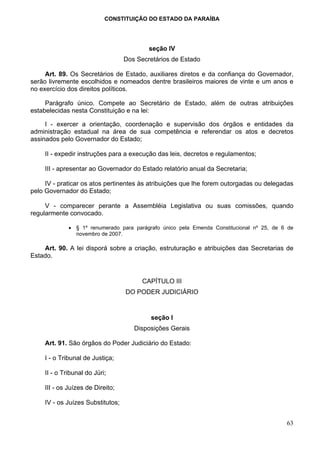 CONSTITUIÇÃO DO ESTADO DA PARAÍBA




                                           seção IV
                                   Dos Secretários de Estado

     Art. 89. Os Secretários de Estado, auxiliares diretos e da confiança do Governador,
serão livremente escolhidos e nomeados dentre brasileiros maiores de vinte e um anos e
no exercício dos direitos políticos.

     Parágrafo único. Compete ao Secretário de Estado, além de outras atribuições
estabelecidas nesta Constituição e na lei:

     I - exercer a orientação, coordenação e supervisão dos órgãos e entidades da
administração estadual na área de sua competência e referendar os atos e decretos
assinados pelo Governador do Estado;

     II - expedir instruções para a execução das leis, decretos e regulamentos;

     III - apresentar ao Governador do Estado relatório anual da Secretaria;

     IV - praticar os atos pertinentes às atribuições que lhe forem outorgadas ou delegadas
pelo Governador do Estado;

     V - comparecer perante a Assembléia Legislativa ou suas comissões, quando
regularmente convocado.

              • § 1º renumerado para parágrafo único pela Emenda Constitucional nº 25, de 6 de
                novembro de 2007.

    Art. 90. A lei disporá sobre a criação, estruturação e atribuições das Secretarias de
Estado.


                                         CAPÍTULO III
                                   DO PODER JUDICIÁRIO


                                           seção I
                                      Disposições Gerais

     Art. 91. São órgãos do Poder Judiciário do Estado:

     I - o Tribunal de Justiça;

     II - o Tribunal do Júri;

     III - os Juízes de Direito;

     IV - os Juízes Substitutos;


                                                                                           63
 