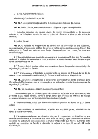 CONSTITUIÇÃO DO ESTADO DA PARAÍBA



     V - o Juiz Auditor Militar Estadual;

     VI - outros juízes instituídos por lei.

     Art. 92. A lei de organização judiciária é de iniciativa do Tribunal de Justiça.

     Art. 93. Serão criados, conforme dispuser o código de organização judiciária:

     I - juizados especiais de causas cíveis de menor complexidade e de pequena
relevância, de infrações penais de menor potencial ofensivo e juizados de instrução
criminal;

     II - justiça de paz.

     Art. 94. O ingresso na magistratura de carreira dar-se-á no cargo de juiz substituto,
após aprovação em concurso público de provas e títulos, com a participação da Ordem dos
Advogados do Brasil, em todas as suas fases, obedecendo-se, nas nomeações, à ordem
de classificação.

     § 1º São requisitos para inscrição no concurso a inscrição na Ordem dos Advogados
do Brasil, a idade mínima de vinte e cinco e máxima de sessenta anos, além de outros que
forem estabelecidos em lei.

    § 2º O cargo de juiz auditor militar será provido na forma do que dispuser o código de
organização judiciária do Estado.

     § 3º A promoção por antigüidade e merecimento e o acesso ao Tribunal dar-se-ão de
acordo com o estabelecido na Constituição Federal e no Estatuto da Magistratura.

    Art. 95. As funções disciplinares e correcionais administrativas serão exercidas pelo
Conselho da Magistratura, com a composição e as atribuições constantes das normas da
organização judiciária.

     Art. 96. Os magistrados gozam das seguintes garantias:

     I - vitaliciedade que, no primeiro grau, será adquirida após dois anos de exercício, não
podendo o juiz, nesse período, perder o cargo, senão por proposta do Tribunal de Justiça
e, nos demais casos, por sentença judicial transitada em julgado;

      II - inamovibilidade, salvo por motivo de interesse público, na forma do § 2º deste
artigo;

    III - irredutibilidade de vencimentos, sujeitos aos impostos gerais, incluídos os de
renda e os extraordinários.

     § 1º A aposentadoria com vencimentos integrais é compulsória, por invalidez ou aos
setenta anos de idade, e facultativa, aos trinta anos de serviço, após cinco anos de efetivo
exercício na judicatura, assegurando-se à mulher magistrada que houver cumprido este
período de exercício na função o disposto na alínea c do item III do art. 34 desta
Constituição.

                                                                                          64
 