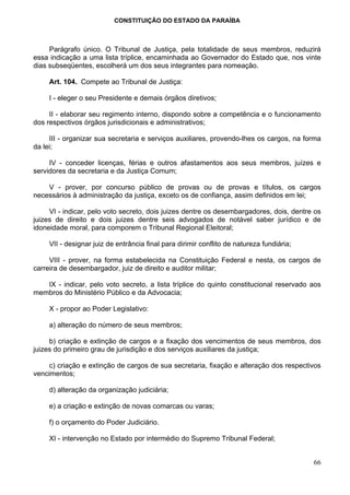 CONSTITUIÇÃO DO ESTADO DA PARAÍBA



     Parágrafo único. O Tribunal de Justiça, pela totalidade de seus membros, reduzirá
essa indicação a uma lista tríplice, encaminhada ao Governador do Estado que, nos vinte
dias subseqüentes, escolherá um dos seus integrantes para nomeação.

     Art. 104. Compete ao Tribunal de Justiça:

     I - eleger o seu Presidente e demais órgãos diretivos;

     II - elaborar seu regimento interno, dispondo sobre a competência e o funcionamento
dos respectivos órgãos jurisdicionais e administrativos;

     III - organizar sua secretaria e serviços auxiliares, provendo-lhes os cargos, na forma
da lei;

     IV - conceder licenças, férias e outros afastamentos aos seus membros, juízes e
servidores da secretaria e da Justiça Comum;

    V - prover, por concurso público de provas ou de provas e títulos, os cargos
necessários à administração da justiça, exceto os de confiança, assim definidos em lei;

     VI - indicar, pelo voto secreto, dois juizes dentre os desembargadores, dois, dentre os
juizes de direito e dois juizes dentre seis advogados de notável saber jurídico e de
idoneidade moral, para comporem o Tribunal Regional Eleitoral;

     VII - designar juiz de entrância final para dirimir conflito de natureza fundiária;

     VIII - prover, na forma estabelecida na Constituição Federal e nesta, os cargos de
carreira de desembargador, juiz de direito e auditor militar;

   IX - indicar, pelo voto secreto, a lista tríplice do quinto constitucional reservado aos
membros do Ministério Público e da Advocacia;

     X - propor ao Poder Legislativo:

     a) alteração do número de seus membros;

     b) criação e extinção de cargos e a fixação dos vencimentos de seus membros, dos
juizes do primeiro grau de jurisdição e dos serviços auxiliares da justiça;

     c) criação e extinção de cargos de sua secretaria, fixação e alteração dos respectivos
vencimentos;

     d) alteração da organização judiciária;

     e) a criação e extinção de novas comarcas ou varas;

     f) o orçamento do Poder Judiciário.

     XI - intervenção no Estado por intermédio do Supremo Tribunal Federal;


                                                                                           66
 