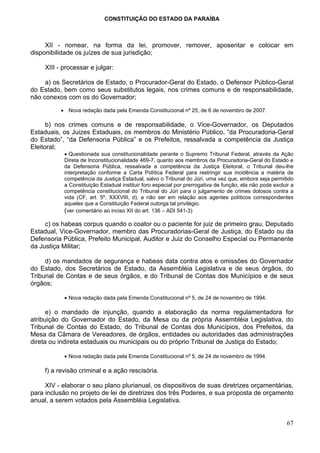 CONSTITUIÇÃO DO ESTADO DA PARAÍBA



     XII - nomear, na forma da lei, promover, remover, aposentar e colocar em
disponibilidade os juízes de sua jurisdição;

     XIII - processar e julgar:

     a) os Secretários de Estado, o Procurador-Geral do Estado, o Defensor Público-Geral
do Estado, bem como seus substitutos legais, nos crimes comuns e de responsabilidade,
não conexos com os do Governador;

           • Nova redação dada pela Emenda Constitucional nº 25, de 6 de novembro de 2007.

      b) nos crimes comuns e de responsabilidade, o Vice-Governador, os Deputados
Estaduais, os Juizes Estaduais, os membros do Ministério Público, “da Procuradoria-Geral
do Estado”, “da Defensoria Pública” e os Prefeitos, ressalvada a competência da Justiça
Eleitoral;
            • Questionada sua constitucionalidade perante o Supremo Tribunal Federal, através da Ação
            Direta de Inconstitucionalidade 469-7, quanto aos membros da Procuradoria-Geral do Estado e
            da Defensoria Pública, ressalvada a competência da Justiça Eleitoral, o Tribunal deu-lhe
            interpretação conforme a Carta Política Federal para restringir sua incidência a matéria de
            competência da Justiça Estadual, salvo o Tribunal do Júri, uma vez que, embora seja permitido
            a Constituição Estadual instituir foro especial por prerrogativa de função, ela não pode excluir a
            competência constitucional do Tribunal do Júri para o julgamento de crimes dolosos contra a
            vida (CF, art. 5º, XXXVIII, d), a não ser em relação aos agentes políticos correspondentes
            aqueles que a Constituição Federal outorga tal privilégio.
            (ver comentário ao inciso XII do art. 136 – ADI 541-3)

     c) os habeas corpus quando o coator ou o paciente for juiz de primeiro grau, Deputado
Estadual, Vice-Governador, membro das Procuradorias-Geral de Justiça, do Estado ou da
Defensoria Pública, Prefeito Municipal, Auditor e Juiz do Conselho Especial ou Permanente
da Justiça Militar;

     d) os mandados de segurança e habeas data contra atos e omissões do Governador
do Estado, dos Secretários de Estado, da Assembléia Legislativa e de seus órgãos, do
Tribunal de Contas e de seus órgãos, e do Tribunal de Contas dos Municípios e de seus
órgãos;

            • Nova redação dada pela Emenda Constitucional nº 5, de 24 de novembro de 1994.

      e) o mandado de injunção, quando a elaboração da norma regulamentadora for
atribuição do Governador do Estado, da Mesa ou da própria Assembléia Legislativa, do
Tribunal de Contas do Estado, do Tribunal de Contas dos Municípios, dos Prefeitos, da
Mesa da Câmara de Vereadores, de órgãos, entidades ou autoridades das administrações
direta ou indireta estaduais ou municipais ou do próprio Tribunal de Justiça do Estado;

            • Nova redação dada pela Emenda Constitucional nº 5, de 24 de novembro de 1994.

     f) a revisão criminal e a ação rescisória.

     XIV - elaborar o seu plano plurianual, os dispositivos de suas diretrizes orçamentárias,
para inclusão no projeto de lei de diretrizes dos três Poderes, e sua proposta de orçamento
anual, a serem votados pela Assembléia Legislativa.


                                                                                                           67
 