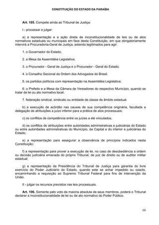 CONSTITUIÇÃO DO ESTADO DA PARAÍBA



     Art. 105. Compete ainda ao Tribunal de Justiça:

     I - processar e julgar:

      a) a representação e a ação direta de inconstitucionalidade de leis ou de atos
normativos estaduais ou municipais em face desta Constituição, em que obrigatoriamente
intervirá a Procuradoria-Geral de Justiça, estando legitimados para agir:

     1. o Governador do Estado;

     2. a Mesa da Assembléia Legislativa;

     3. o Procurador - Geral de Justiça e o Procurador - Geral do Estado;

     4. o Conselho Secional da Ordem dos Advogados do Brasil;

     5. os partidos políticos com representação na Assembléia Legislativa;

      6. o Prefeito e a Mesa da Câmara de Vereadores do respectivo Município, quando se
tratar de lei ou ato normativo local;

     7. federação sindical, sindicato ou entidade de classe de âmbito estadual.

     b) a execução de acórdão nas causas de sua competência originária, facultada a
delegação de atribuições a juízo inferior para a prática de atos processuais;

     c) os conflitos de competência entre os juízes a ele vinculados;

    d) os conflitos de atribuições entre autoridades administrativas e judiciárias do Estado
ou entre autoridades administrativas do Município, da Capital e do interior e judiciárias do
Estado;

    e) a representação para assegurar a observância de princípios indicados nesta
Constituição;

     f) a representação para prover a execução de lei, no caso de desobediência a ordem
ou decisão judiciária emanada do próprio Tribunal, de juiz de direito ou de auditor militar
estadual;

     g) a representação da Presidência do Tribunal de Justiça para garantia do livre
exercício do Poder Judiciário do Estado, quando este se achar impedido ou coacto,
encaminhando a requisição ao Supremo Tribunal Federal para fins de intervenção da
União.

     II - julgar os recursos previstos nas leis processuais.

     Art. 106. Somente pelo voto da maioria absoluta de seus membros, poderá o Tribunal
declarar a inconstitucionalidade de lei ou de ato normativo do Poder Público.



                                                                                         68
 