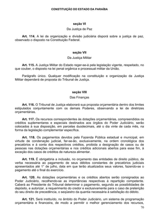 CONSTITUIÇÃO DO ESTADO DA PARAÍBA




                                         seção VI
                                     Da Justiça de Paz

    Art. 114. A lei de organização e divisão judiciária disporá sobre a justiça de paz,
observado o disposto na Constituição Federal.


                                         seção VII
                                     Da Justiça Militar

     Art. 115. A Justiça Militar do Estado reger-se-á pela legislação vigente, respeitado, no
que couber, o disposto na lei penal orgânica e processual militar da União.

      Parágrafo único. Qualquer modificação na constituição e organização da Justiça
Militar dependerá de proposta do Tribunal de Justiça.


                                         seção VIII
                                       Das Finanças

     Art. 116. O Tribunal de Justiça elaborará sua proposta orçamentária dentro dos limites
estipulados conjuntamente com os demais Poderes, observando a lei de diretrizes
orçamentárias.

     Art. 117. Os recursos correspondentes às dotações orçamentárias, compreendidos os
créditos suplementares e especiais destinados aos órgãos do Poder Judiciário, serão
colocados à sua disposição, em parcelas duodecimais, até o dia vinte de cada mês, na
forma da legislação complementar específica.

      Art. 118. Os pagamentos devidos pela Fazenda Pública estadual e municipal, em
virtude de condenação judicial, far-se-ão, exclusivamente, na ordem cronológica dos
precatórios e à conta dos respectivos créditos, proibida a designação de casos ou de
pessoas nas dotações orçamentárias e nos créditos adicionais abertos para esse fim, à
exceção dos casos de créditos de natureza alimentar.

     Art. 119. É obrigatória a inclusão, no orçamento das entidades de direito público, de
verba necessária ao pagamento de seus débitos constantes de precatórios judiciais
apresentados até 1° de julho, data em que terão atualizados seus valores, fazendo-se o
pagamento até o final do exercício.

     Art. 120. As dotações orçamentárias e os créditos abertos serão consignados ao
Poder Judiciário, recolhendo-se as importâncias respectivas à repartição competente.
Caberá ao Presidente do Tribunal determinar o pagamento, segundo as possibilidades de
depósito, e autorizar, a requerimento do credor e exclusivamente para o caso de preterição
do seu direito de precedência, o seqüestro da quantia necessária à satisfação do débito.

    Art. 121. Será instituído, no âmbito do Poder Judiciário, um sistema de programação
orçamentária e financeira, de modo a permitir o melhor gerenciamento dos recursos,
                                                                                     70
 