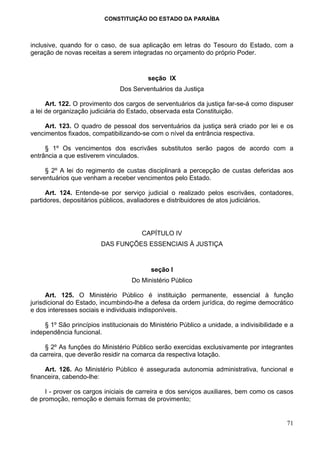 CONSTITUIÇÃO DO ESTADO DA PARAÍBA



inclusive, quando for o caso, de sua aplicação em letras do Tesouro do Estado, com a
geração de novas receitas a serem integradas no orçamento do próprio Poder.


                                          seção IX
                                Dos Serventuários da Justiça

      Art. 122. O provimento dos cargos de serventuários da justiça far-se-á como dispuser
a lei de organização judiciária do Estado, observada esta Constituição.

     Art. 123. O quadro de pessoal dos serventuários da justiça será criado por lei e os
vencimentos fixados, compatibilizando-se com o nível da entrância respectiva.

     § 1º Os vencimentos dos escrivães substitutos serão pagos de acordo com a
entrância a que estiverem vinculados.

     § 2º A lei do regimento de custas disciplinará a percepção de custas deferidas aos
serventuários que venham a receber vencimentos pelo Estado.

      Art. 124. Entende-se por serviço judicial o realizado pelos escrivães, contadores,
partidores, depositários públicos, avaliadores e distribuidores de atos judiciários.




                                        CAPÍTULO IV
                         DAS FUNÇÕES ESSENCIAIS À JUSTIÇA


                                           seção I
                                    Do Ministério Público

      Art. 125. O Ministério Público é instituição permanente, essencial à função
jurisdicional do Estado, incumbindo-lhe a defesa da ordem jurídica, do regime democrático
e dos interesses sociais e individuais indisponíveis.

     § 1º São princípios institucionais do Ministério Público a unidade, a indivisibilidade e a
independência funcional.

     § 2º As funções do Ministério Público serão exercidas exclusivamente por integrantes
da carreira, que deverão residir na comarca da respectiva lotação.

     Art. 126. Ao Ministério Público é assegurada autonomia administrativa, funcional e
financeira, cabendo-lhe:

     I - prover os cargos iniciais de carreira e dos serviços auxiliares, bem como os casos
de promoção, remoção e demais formas de provimento;


                                                                                            71
 