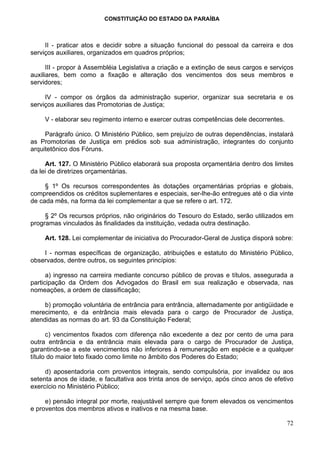 CONSTITUIÇÃO DO ESTADO DA PARAÍBA



     II - praticar atos e decidir sobre a situação funcional do pessoal da carreira e dos
serviços auxiliares, organizados em quadros próprios;

      III - propor à Assembléia Legislativa a criação e a extinção de seus cargos e serviços
auxiliares, bem como a fixação e alteração dos vencimentos dos seus membros e
servidores;

     IV - compor os órgãos da administração superior, organizar sua secretaria e os
serviços auxiliares das Promotorias de Justiça;

     V - elaborar seu regimento interno e exercer outras competências dele decorrentes.

     Parágrafo único. O Ministério Público, sem prejuízo de outras dependências, instalará
as Promotorias de Justiça em prédios sob sua administração, integrantes do conjunto
arquitetônico dos Fóruns.

     Art. 127. O Ministério Público elaborará sua proposta orçamentária dentro dos limites
da lei de diretrizes orçamentárias.

     § 1º Os recursos correspondentes às dotações orçamentárias próprias e globais,
compreendidos os créditos suplementares e especiais, ser-lhe-ão entregues até o dia vinte
de cada mês, na forma da lei complementar a que se refere o art. 172.

     § 2º Os recursos próprios, não originários do Tesouro do Estado, serão utilizados em
programas vinculados às finalidades da instituição, vedada outra destinação.

     Art. 128. Lei complementar de iniciativa do Procurador-Geral de Justiça disporá sobre:

    I - normas específicas de organização, atribuições e estatuto do Ministério Público,
observados, dentre outros, os seguintes princípios:

      a) ingresso na carreira mediante concurso público de provas e títulos, assegurada a
participação da Ordem dos Advogados do Brasil em sua realização e observada, nas
nomeações, a ordem de classificação;

     b) promoção voluntária de entrância para entrância, alternadamente por antigüidade e
merecimento, e da entrância mais elevada para o cargo de Procurador de Justiça,
atendidas as normas do art. 93 da Constituição Federal;

      c) vencimentos fixados com diferença não excedente a dez por cento de uma para
outra entrância e da entrância mais elevada para o cargo de Procurador de Justiça,
garantindo-se a este vencimentos não inferiores à remuneração em espécie e a qualquer
título do maior teto fixado como limite no âmbito dos Poderes do Estado;

     d) aposentadoria com proventos integrais, sendo compulsória, por invalidez ou aos
setenta anos de idade, e facultativa aos trinta anos de serviço, após cinco anos de efetivo
exercício no Ministério Público;

     e) pensão integral por morte, reajustável sempre que forem elevados os vencimentos
e proventos dos membros ativos e inativos e na mesma base.

                                                                                          72
 