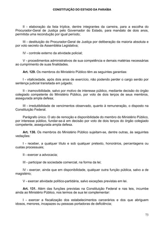 CONSTITUIÇÃO DO ESTADO DA PARAÍBA




    II - elaboração da lista tríplice, dentre integrantes da carreira, para a escolha do
Procurador-Geral de Justiça pelo Governador do Estado, para mandato de dois anos,
permitida uma recondução por igual período;

     III - destituição do Procurador-Geral de Justiça por deliberação da maioria absoluta e
por voto secreto da Assembléia Legislativa;

     IV - controle externo da atividade policial;

     V - procedimentos administrativos de sua competência e demais matérias necessárias
ao cumprimento de suas finalidades.

     Art. 129. Os membros do Ministério Público têm as seguintes garantias:

     I - vitaliciedade, após dois anos de exercício, não podendo perder o cargo senão por
sentença judicial transitada em julgado;

     II - inamovibilidade, salvo por motivo de interesse público, mediante decisão do órgão
colegiado competente do Ministério Público, por voto de dois terços de seus membros,
assegurada ampla defesa;

    III - irredutibilidade de vencimentos observado, quanto à remuneração, o disposto na
Constituição Federal.

     Parágrafo único. O ato de remoção e disponibilidade do membro do Ministério Público,
por interesse público, fundar-se-á em decisão por voto de dois terços do órgão colegiado
competente, assegurada ampla defesa.

    Art. 130. Os membros do Ministério Público sujeitam-se, dentre outras, às seguintes
vedações:

     I - receber, a qualquer título e sob qualquer pretexto, honorários, percentagens ou
custas processuais;

     II - exercer a advocacia;

     III - participar de sociedade comercial, na forma da lei;

    IV - exercer, ainda que em disponibilidade, qualquer outra função pública, salvo a de
magistério;

     V - exercer atividade político-partidária, salvo exceções previstas em lei.

     Art. 131. Além das funções previstas na Constituição Federal e nas leis, incumbe
ainda ao Ministério Público, nos termos de sua lei complementar:

     I - exercer a fiscalização dos estabelecimentos carcerários e dos que abriguem
idosos, menores, incapazes ou pessoas portadoras de deficiência;


                                                                                        73
 
