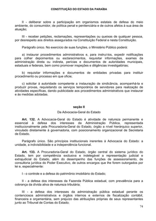 CONSTITUIÇÃO DO ESTADO DA PARAÍBA



     II - deliberar sobre a participação em organismos estatais de defesa do meio
ambiente, do consumidor, de política penal e penitenciária e de outros afetos à sua área de
atuação;

     III - receber petições, reclamações, representações ou queixas de qualquer pessoa,
por desrespeito aos direitos assegurados na Constituição Federal e nesta Constituição.

     Parágrafo único. No exercício de suas funções, o Ministério Público poderá:

     a) instaurar procedimentos administrativos e, para instruí-los, expedir notificações
para colher depoimentos ou esclarecimentos, requisitar informações, exames da
administração direta ou indireta, perícias e documentos de autoridades municipais,
estaduais e federais, bem como promover inspeções e diligências investigatórias;

     b) requisitar informações e documentos de entidades privadas para instituir
procedimento ou processo em que oficie;

      c) solicitar à autoridade competente a instauração de sindicância, acompanhá-la e
produzir provas, requisitando os serviços temporários de servidores para realização de
atividades específicas, dando publicidade aos procedimentos administrativos que instaurar
e às medidas adotadas.


                                          seção II
                               Da Advocacia-Geral do Estado

      Art. 132. A Advocacia-Geral do Estado é atividade de natureza permanente e
essencial à defesa dos interesses da Administração Pública, representada
institucionalmente pela Procuradoria-Geral do Estado, órgão a nível hierárquico superior,
vinculado diretamente à governadoria, com posicionamento organizacional de Secretaria
de Estado.

     Parágrafo único. São princípios institucionais inerentes à Advocacia do Estado: a
unidade, a indivisibilidade e a independência funcional.

      Art. 133. A Procuradoria-Geral do Estado, órgão central do sistema jurídico do
Estado, tem por competência exclusiva e indelegável a representação judicial e
extrajudicial do Estado, além do desempenho das funções de assessoramento, de
consultoria jurídica do Poder Executivo, de outros encargos que lhe forem outorgados por
lei e, especialmente:

     I - o controle e a defesa do patrimônio imobiliário do Estado;

     II - a defesa dos interesses da Fazenda Pública estadual, com prevalência para a
cobrança da dívida ativa de natureza tributária;

     III - a defesa dos interesses da administração pública estadual perante os
contenciosos administrativos e órgãos internos e externos de fiscalização contábil,
financeira e orçamentária, sem prejuízo das atribuições próprias de seus representantes
junto ao Tribunal de Contas do Estado;
                                                                                     74
 