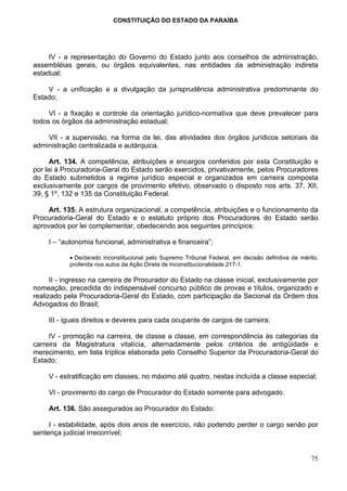 CONSTITUIÇÃO DO ESTADO DA PARAÍBA




     IV - a representação do Governo do Estado junto aos conselhos de administração,
assembléias gerais, ou órgãos equivalentes, nas entidades da administração indireta
estadual;

    V - a unificação e a divulgação da jurisprudência administrativa predominante do
Estado;

     VI - a fixação e controle da orientação jurídico-normativa que deve prevalecer para
todos os órgãos da administração estadual;

    VII - a supervisão, na forma da lei, das atividades dos órgãos jurídicos setoriais da
administração centralizada e autárquica.

      Art. 134. A competência, atribuições e encargos conferidos por esta Constituição e
por lei à Procuradoria-Geral do Estado serão exercidos, privativamente, pelos Procuradores
do Estado submetidos a regime jurídico especial e organizados em carreira composta
exclusivamente por cargos de provimento efetivo, observado o disposto nos arts. 37, XII,
39, § 1º, 132 e 135 da Constituição Federal.

     Art. 135. A estrutura organizacional, a competência, atribuições e o funcionamento da
Procuradoria-Geral do Estado e o estatuto próprio dos Procuradores do Estado serão
aprovados por lei complementar, obedecendo aos seguintes princípios:

     I – “autonomia funcional, administrativa e financeira”;

            • Declarado inconstitucional pelo Supremo Tribunal Federal, em decisão definitiva de mérito,
            proferida nos autos da Ação Direta de Inconstitucionalidade 217-1.

      II - ingresso na carreira de Procurador do Estado na classe inicial, exclusivamente por
nomeação, precedida do indispensável concurso público de provas e títulos, organizado e
realizado pela Procuradoria-Geral do Estado, com participação da Secional da Ordem dos
Advogados do Brasil;

     III - iguais direitos e deveres para cada ocupante de cargos de carreira;

     IV - promoção na carreira, de classe a classe, em correspondência às categorias da
carreira da Magistratura vitalícia, alternadamente pelos critérios de antigüidade e
merecimento, em lista tríplice elaborada pelo Conselho Superior da Procuradoria-Geral do
Estado;

     V - estratificação em classes, no máximo até quatro, nestas incluída a classe especial;

     VI - provimento do cargo de Procurador do Estado somente para advogado.

     Art. 136. São assegurados ao Procurador do Estado:

     I - estabilidade, após dois anos de exercício, não podendo perder o cargo senão por
sentença judicial irrecorrível;


                                                                                                     75
 