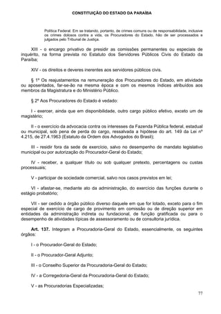 CONSTITUIÇÃO DO ESTADO DA PARAÍBA



           Política Federal. Em se tratando, portanto, de crimes comuns ou de responsabilidade, inclusive
           os crimes dolosos contra a vida, os Procuradores do Estado, hão de ser processados e
           julgados pelo Tribunal de Justiça.

     XIII - o encargo privativo de presidir as comissões permanentes ou especiais de
inquérito, na forma prevista no Estatuto dos Servidores Públicos Civis do Estado da
Paraíba;

     XIV - os direitos e deveres inerentes aos servidores públicos civis.

    § 1º Os reajustamentos na remuneração dos Procuradores do Estado, em atividade
ou aposentados, far-se-ão na mesma época e com os mesmos índices atribuídos aos
membros da Magistratura e do Ministério Público.

     § 2º Aos Procuradores do Estado é vedado:

    I - exercer, ainda que em disponibilidade, outro cargo público efetivo, exceto um de
magistério;

     II - o exercício da advocacia contra os interesses da Fazenda Pública federal, estadual
ou municipal, sob pena de perda do cargo, ressalvada a hipótese do art. 149 da Lei nº
4.215, de 27.4.1963 (Estatuto da Ordem dos Advogados do Brasil);

    III - residir fora da sede de exercício, salvo no desempenho de mandato legislativo
municipal ou por autorização do Procurador-Geral do Estado;

     IV - receber, a qualquer título ou sob qualquer pretexto, percentagens ou custas
processuais;

     V - participar de sociedade comercial, salvo nos casos previstos em lei;

     VI - afastar-se, mediante ato da administração, do exercício das funções durante o
estágio probatório;

     VII - ser cedido a órgão público diverso daquele em que for lotado, exceto para o fim
especial de exercício de cargo de provimento em comissão ou de direção superior em
entidades da administração indireta ou fundacional, de função gratificada ou para o
desempenho de atividades típicas de assessoramento ou de consultoria jurídica.

    Art. 137. Integram a Procuradoria-Geral do Estado, essencialmente, os seguintes
órgãos:

     I - o Procurador-Geral do Estado;

     II - o Procurador-Geral Adjunto;

     III - o Conselho Superior da Procuradoria-Geral do Estado;

     IV - a Corregedoria-Geral da Procuradoria-Geral do Estado;

     V - as Procuradorias Especializadas;
                                                                                                      77
 