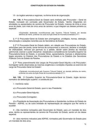 CONSTITUIÇÃO DO ESTADO DA PARAÍBA




    VI - os órgãos setoriais e regionais, na forma da lei de organização.

      Art. 138. A Procuradoria-Geral do Estado será chefiada pelo Procurador - Geral do
Estado, nomeado em comissão pelo Governador do Estado, “dentre integrantes em
atividades ou aposentados da carreira de Procurador do Estado, maiores de trinta e cinco
anos de idade, com mais de cinco anos de carreira, e que integrem as classes primeira ou
especial”.

           • Expressões declaradas inconstitucionais pelo Supremo Tribunal Federal, em decisão
           definitiva de mérito, proferida nos autos da Ação Direta de Inconstitucionalidade 217-1.

    § 1º O Procurador-Geral do Estado tem prerrogativas, privilégios, honras, distinção,
remuneração e vedações inerentes aos de Secretários de Estado.

      § 2º O Procurador-Geral do Estado detém, em relação aos Procuradores do Estado,
atribuições para dar posse, tomar termos de compromisso e exercício, declarar a condição
de vitaliciedade, remover por permuta ou a pedido, decidir sobre direitos de natureza
patrimonial, exercer o poder disciplinar, ressalvada a competência do Conselho Superior da
Procuradoria-Geral do Estado, e conceder férias, aposentadoria, licenças e afastamentos
legais previstos no Estatuto dos Procuradores do Estado e no Estatuto dos Servidores
Públicos Civis do Estado da Paraíba.

     § 3º “Para preenchimento dos cargos de Procurador-Geral Adjunto e de Procurador-
Corregedor serão observadas as mesmas exigências e condições impostas ao exercício do
cargo de Procurador-Geral do Estado”.

           • Declarado inconstitucional pelo Supremo Tribunal Federal, em decisão definitiva de mérito,
           proferida nos autos da Ação Direta de Inconstitucionalidade 217-1.

    Art. 139. O Conselho Superior da Procuradoria-Geral do Estado, órgão técnico-
normativo de deliberação superior, é constituído por:

    I - membros natos:

    a) o Procurador-Geral do Estado, que é o seu Presidente;

    b) o Procurador-Geral Adjunto;

    c) o Procurador-Corregedor;

    d) o Presidente da Associação dos Procuradores e Assistentes Jurídicos do Estado da
Paraíba - ASPAS, ou de outra entidade de representação da categoria que lhe venha a
suceder.

    II - três membros nomeados pelo Governador do Estado, para um mandato de dois
anos, dentre os representantes da carreira de Procurador do Estado, sendo um da classe
especial;

    III - dois membros indicados pela ASPAS, nomeados pelo Governador do Estado para
um mandato de dois anos.
                                                                                                    78
 