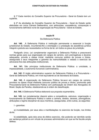 CONSTITUIÇÃO DO ESTADO DA PARAÍBA




     § 1º Cada membro do Conselho Superior da Procuradoria - Geral do Estado tem um
suplente.

      § 2º As atividades do Conselho Superior da Procuradoria - Geral do Estado serão
efetivadas em única Câmara Deliberativa, com atribuições, competência, composição e
funcionamento definidos na lei de organização da Procuradoria - Geral do Estado.


                                        seção III
                                  Da Defensoria Pública

      Art. 140. A Defensoria Pública é instituição permanente e essencial à função
jurisdicional do Estado, incumbindo-lhe a orientação e a prestação da assistência jurídica
integral e gratuita aos necessitados na forma da lei, em todos os graus de jurisdição.

    Parágrafo único. Lei complementar organizará a Defensoria Pública e prescreverá
normas gerais para sua organização em cargos de carreira, com prerrogativas e deveres
adequados, provida a classe inicial, mediante concurso público de provas e títulos,
assegurada a seus integrantes a garantia da inamovibilidade e vedado o exercício da
advocacia fora das atribuições institucionais.

    Art. 141. São princípios institucionais da Defensoria Pública: a unicidade, a
impessoalidade, a autonomia funcional e administrativa.

    Art. 142. O órgão administrativo superior da Defensoria Pública é a Procuradoria -
Geral da Defensoria Pública, em nível equivalente ao de Secretaria de Estado.

     Art. 143. A organização da Defensoria Pública far-se-á em cargos de carreira,
providos na classe inicial mediante concurso público de provas e títulos, promovido pela
Procuradoria-Geral da Defensoria Pública com participação da Ordem dos Advogados do
Brasil, Seção da Paraíba, obedecendo-se à ordem de classificação.

    Art. 144. A Defensoria Pública elaborará sua proposta orçamentária.

      Art. 145. Lei complementar disporá sobre a competência, estrutura, organização e
funcionamento da Defensoria Pública e sobre a carreira, direitos, deveres, prerrogativas,
atribuições e regime disciplinar de seus membros, asseguradas, entre outras, as seguintes:

    I - garantias:

     a) inviolabilidade, por seus atos e manifestações no exercício da função, nos limites
da lei;

     b) estabilidade, após dois anos de efetivo exercício, não podendo ser demitido senão
por sentença judicial ou em virtude de processo administrativo em que se lhe faculte ampla
defesa;



                                                                                       79
 