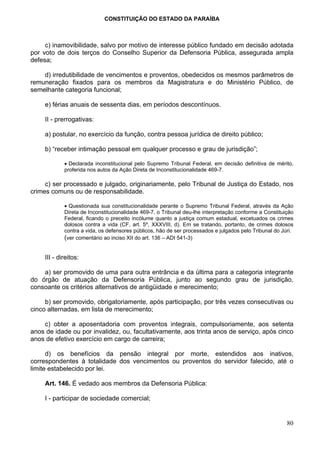 CONSTITUIÇÃO DO ESTADO DA PARAÍBA



     c) inamovibilidade, salvo por motivo de interesse público fundado em decisão adotada
por voto de dois terços do Conselho Superior da Defensoria Pública, assegurada ampla
defesa;

    d) irredutibilidade de vencimentos e proventos, obedecidos os mesmos parâmetros de
remuneração fixados para os membros da Magistratura e do Ministério Público, de
semelhante categoria funcional;

     e) férias anuais de sessenta dias, em períodos descontínuos.

     II - prerrogativas:

     a) postular, no exercício da função, contra pessoa jurídica de direito público;

     b) “receber intimação pessoal em qualquer processo e grau de jurisdição”;

             • Declarada inconstitucional pelo Supremo Tribunal Federal, em decisão definitiva de mérito,
             proferida nos autos da Ação Direta de Inconstitucionalidade 469-7.

     c) ser processado e julgado, originariamente, pelo Tribunal de Justiça do Estado, nos
crimes comuns ou de responsabilidade.

             • Questionada sua constitucionalidade perante o Supremo Tribunal Federal, através da Ação
             Direta de Inconstitucionalidade 469-7, o Tribunal deu-lhe interpretação conforme a Constituição
             Federal, ficando o preceito incólume quanto a justiça comum estadual, excetuados os crimes
             dolosos contra a vida (CF, art. 5º, XXXVIII, d). Em se tratando, portanto, de crimes dolosos
             contra a vida, os defensores públicos, hão de ser processados e julgados pelo Tribunal do Júri.
             (ver comentário ao inciso XII do art. 136 – ADI 541-3)


     III - direitos:

    a) ser promovido de uma para outra entrância e da última para a categoria integrante
do órgão de atuação da Defensoria Pública, junto ao segundo grau de jurisdição,
consoante os critérios alternativos de antigüidade e merecimento;

     b) ser promovido, obrigatoriamente, após participação, por três vezes consecutivas ou
cinco alternadas, em lista de merecimento;

    c) obter a aposentadoria com proventos integrais, compulsoriamente, aos setenta
anos de idade ou por invalidez, ou, facultativamente, aos trinta anos de serviço, após cinco
anos de efetivo exercício em cargo de carreira;

      d) os benefícios da pensão integral por morte, estendidos aos inativos,
correspondentes à totalidade dos vencimentos ou proventos do servidor falecido, até o
limite estabelecido por lei.

     Art. 146. É vedado aos membros da Defensoria Pública:

     I - participar de sociedade comercial;


                                                                                                         80
 