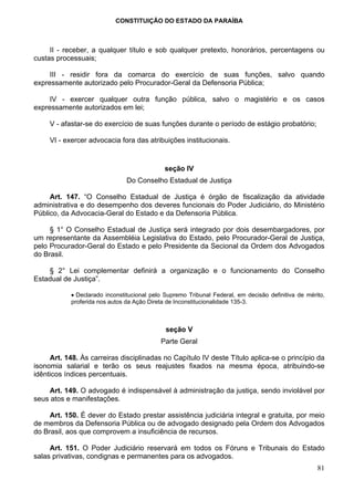 CONSTITUIÇÃO DO ESTADO DA PARAÍBA



     II - receber, a qualquer título e sob qualquer pretexto, honorários, percentagens ou
custas processuais;

     III - residir fora da comarca do exercício de suas funções, salvo quando
expressamente autorizado pelo Procurador-Geral da Defensoria Pública;

     IV - exercer qualquer outra função pública, salvo o magistério e os casos
expressamente autorizados em lei;

     V - afastar-se do exercício de suas funções durante o período de estágio probatório;

     VI - exercer advocacia fora das atribuições institucionais.


                                             seção IV
                                Do Conselho Estadual de Justiça

     Art. 147. “O Conselho Estadual de Justiça é órgão de fiscalização da atividade
administrativa e do desempenho dos deveres funcionais do Poder Judiciário, do Ministério
Público, da Advocacia-Geral do Estado e da Defensoria Pública.

     § 1° O Conselho Estadual de Justiça será integrado por dois desembargadores, por
um representante da Assembléia Legislativa do Estado, pelo Procurador-Geral de Justiça,
pelo Procurador-Geral do Estado e pelo Presidente da Secional da Ordem dos Advogados
do Brasil.

    § 2° Lei complementar definirá a organização e o funcionamento do Conselho
Estadual de Justiça”.

            • Declarado inconstitucional pelo Supremo Tribunal Federal, em decisão definitiva de mérito,
            proferida nos autos da Ação Direta de Inconstitucionalidade 135-3.



                                              seção V
                                            Parte Geral

     Art. 148. Às carreiras disciplinadas no Capítulo IV deste Título aplica-se o princípio da
isonomia salarial e terão os seus reajustes fixados na mesma época, atribuindo-se
idênticos índices percentuais.

    Art. 149. O advogado é indispensável à administração da justiça, sendo inviolável por
seus atos e manifestações.

     Art. 150. É dever do Estado prestar assistência judiciária integral e gratuita, por meio
de membros da Defensoria Pública ou de advogado designado pela Ordem dos Advogados
do Brasil, aos que comprovem a insuficiência de recursos.

     Art. 151. O Poder Judiciário reservará em todos os Fóruns e Tribunais do Estado
salas privativas, condignas e permanentes para os advogados.
                                                                                                     81
 