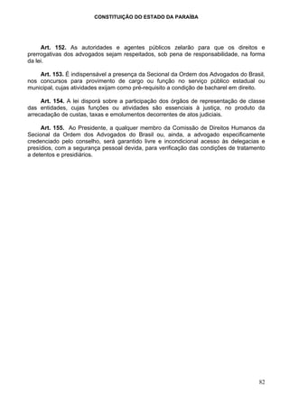 CONSTITUIÇÃO DO ESTADO DA PARAÍBA




     Art. 152. As autoridades e agentes públicos zelarão para que os direitos e
prerrogativas dos advogados sejam respeitados, sob pena de responsabilidade, na forma
da lei.

    Art. 153. É indispensável a presença da Secional da Ordem dos Advogados do Brasil,
nos concursos para provimento de cargo ou função no serviço público estadual ou
municipal, cujas atividades exijam como pré-requisito a condição de bacharel em direito.

     Art. 154. A lei disporá sobre a participação dos órgãos de representação de classe
das entidades, cujas funções ou atividades são essenciais à justiça, no produto da
arrecadação de custas, taxas e emolumentos decorrentes de atos judiciais.

     Art. 155. Ao Presidente, a qualquer membro da Comissão de Direitos Humanos da
Secional da Ordem dos Advogados do Brasil ou, ainda, a advogado especificamente
credenciado pelo conselho, será garantido livre e incondicional acesso às delegacias e
presídios, com a segurança pessoal devida, para verificação das condições de tratamento
a detentos e presidiários.




                                                                                     82
 