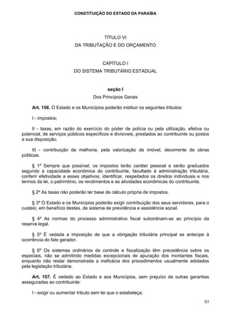 CONSTITUIÇÃO DO ESTADO DA PARAÍBA




                                         TÍTULO VI
                          DA TRIBUTAÇÃO E DO ORÇAMENTO


                                        CAPÍTULO I
                          DO SISTEMA TRIBUTÁRIO ESTADUAL


                                           seção I
                                   Dos Princípios Gerais

     Art. 156. O Estado e os Municípios poderão instituir os seguintes tributos:

     I - impostos;

     II - taxas, em razão do exercício do poder de polícia ou pela utilização, efetiva ou
potencial, de serviços públicos específicos e divisíveis, prestados ao contribuinte ou postos
a sua disposição;

     III - contribuição de melhoria, pela valorização de imóvel, decorrente de obras
públicas.

     § 1º Sempre que possível, os impostos terão caráter pessoal e serão graduados
segundo a capacidade econômica do contribuinte, facultado à administração tributária,
conferir efetividade a esses objetivos, identificar, respeitados os direitos individuais e nos
termos da lei, o patrimônio, os rendimentos e as atividades econômicas do contribuinte.

     § 2º As taxas não poderão ter base de cálculo própria de impostos.

     § 3º O Estado e os Municípios poderão exigir contribuição dos seus servidores, para o
custeio, em benefício destes, de sistema de previdência e assistência social.

     § 4º As normas do processo administrativo fiscal subordinam-se ao princípio da
reserva legal.

     § 5º É vedada a imposição de que a obrigação tributária principal se antecipe à
ocorrência do fato gerador.

     § 6º Os sistemas ordinários de controle e fiscalização têm precedência sobre os
especiais, não se admitindo medidas excepcionais de apuração dos montantes fiscais,
enquanto não restar demonstrada a ineficácia dos procedimentos usualmente adotados
pela legislação tributária.

    Art. 157. É vedado ao Estado e aos Municípios, sem prejuízo de outras garantias
asseguradas ao contribuinte:

     I - exigir ou aumentar tributo sem lei que o estabeleça;
                                                                                           83
 