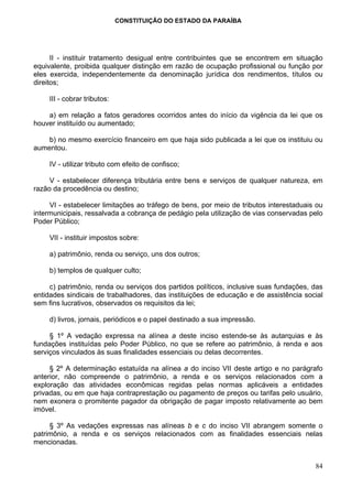 CONSTITUIÇÃO DO ESTADO DA PARAÍBA




      II - instituir tratamento desigual entre contribuintes que se encontrem em situação
equivalente, proibida qualquer distinção em razão de ocupação profissional ou função por
eles exercida, independentemente da denominação jurídica dos rendimentos, títulos ou
direitos;

     III - cobrar tributos:

    a) em relação a fatos geradores ocorridos antes do início da vigência da lei que os
houver instituído ou aumentado;

    b) no mesmo exercício financeiro em que haja sido publicada a lei que os instituiu ou
aumentou.

     IV - utilizar tributo com efeito de confisco;

     V - estabelecer diferença tributária entre bens e serviços de qualquer natureza, em
razão da procedência ou destino;

     VI - estabelecer limitações ao tráfego de bens, por meio de tributos interestaduais ou
intermunicipais, ressalvada a cobrança de pedágio pela utilização de vias conservadas pelo
Poder Público;

     VII - instituir impostos sobre:

     a) patrimônio, renda ou serviço, uns dos outros;

     b) templos de qualquer culto;

     c) patrimônio, renda ou serviços dos partidos políticos, inclusive suas fundações, das
entidades sindicais de trabalhadores, das instituições de educação e de assistência social
sem fins lucrativos, observados os requisitos da lei;

     d) livros, jornais, periódicos e o papel destinado a sua impressão.

     § 1º A vedação expressa na alínea a deste inciso estende-se às autarquias e às
fundações instituídas pelo Poder Público, no que se refere ao patrimônio, à renda e aos
serviços vinculados às suas finalidades essenciais ou delas decorrentes.

     § 2º A determinação estatuída na alínea a do inciso VII deste artigo e no parágrafo
anterior, não compreende o patrimônio, a renda e os serviços relacionados com a
exploração das atividades econômicas regidas pelas normas aplicáveis a entidades
privadas, ou em que haja contraprestação ou pagamento de preços ou tarifas pelo usuário,
nem exonera o promitente pagador da obrigação de pagar imposto relativamente ao bem
imóvel.

     § 3º As vedações expressas nas alíneas b e c do inciso VII abrangem somente o
patrimônio, a renda e os serviços relacionados com as finalidades essenciais nelas
mencionadas.


                                                                                        84
 
