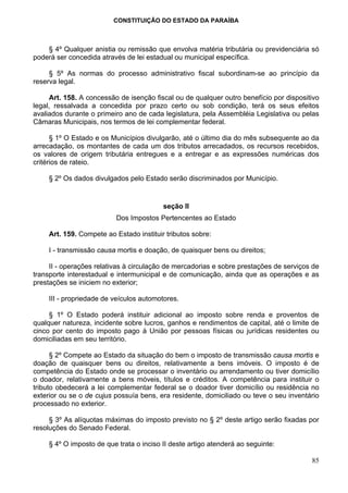 CONSTITUIÇÃO DO ESTADO DA PARAÍBA



    § 4º Qualquer anistia ou remissão que envolva matéria tributária ou previdenciária só
poderá ser concedida através de lei estadual ou municipal específica.

     § 5º As normas do processo administrativo fiscal subordinam-se ao princípio da
reserva legal.

      Art. 158. A concessão de isenção fiscal ou de qualquer outro benefício por dispositivo
legal, ressalvada a concedida por prazo certo ou sob condição, terá os seus efeitos
avaliados durante o primeiro ano de cada legislatura, pela Assembléia Legislativa ou pelas
Câmaras Municipais, nos termos de lei complementar federal.

      § 1º O Estado e os Municípios divulgarão, até o último dia do mês subsequente ao da
arrecadação, os montantes de cada um dos tributos arrecadados, os recursos recebidos,
os valores de origem tributária entregues e a entregar e as expressões numéricas dos
critérios de rateio.

     § 2º Os dados divulgados pelo Estado serão discriminados por Município.


                                          seção II
                           Dos Impostos Pertencentes ao Estado

     Art. 159. Compete ao Estado instituir tributos sobre:

     I - transmissão causa mortis e doação, de quaisquer bens ou direitos;

     II - operações relativas à circulação de mercadorias e sobre prestações de serviços de
transporte interestadual e intermunicipal e de comunicação, ainda que as operações e as
prestações se iniciem no exterior;

     III - propriedade de veículos automotores.

     § 1º O Estado poderá instituir adicional ao imposto sobre renda e proventos de
qualquer natureza, incidente sobre lucros, ganhos e rendimentos de capital, até o limite de
cinco por cento do imposto pago à União por pessoas físicas ou jurídicas residentes ou
domiciliadas em seu território.

      § 2º Compete ao Estado da situação do bem o imposto de transmissão causa mortis e
doação de quaisquer bens ou direitos, relativamente a bens imóveis. O imposto é de
competência do Estado onde se processar o inventário ou arrendamento ou tiver domicílio
o doador, relativamente a bens móveis, títulos e créditos. A competência para instituir o
tributo obedecerá a lei complementar federal se o doador tiver domicílio ou residência no
exterior ou se o de cujus possuía bens, era residente, domiciliado ou teve o seu inventário
processado no exterior.

     § 3º As alíquotas máximas do imposto previsto no § 2º deste artigo serão fixadas por
resoluções do Senado Federal.

     § 4º O imposto de que trata o inciso II deste artigo atenderá ao seguinte:

                                                                                         85
 