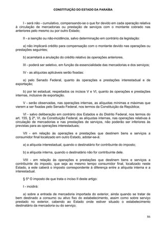CONSTITUIÇÃO DO ESTADO DA PARAÍBA



     I - será não - cumulativo, compensando-se o que for devido em cada operação relativa
à circulação de mercadorias ou prestação de serviços com o montante cobrado nas
anteriores pelo mesmo ou por outro Estado;

     II - a isenção ou não-incidência, salvo determinação em contrário da legislação:

     a) não implicará crédito para compensação com o montante devido nas operações ou
prestações seguintes;

     b) acarretará a anulação do crédito relativo às operações anteriores.

     III - poderá ser seletivo, em função da essencialidade das mercadorias e dos serviços;

     IV - as alíquotas aplicáveis serão fixadas:

    a) pelo Senado Federal, quanto às operações e prestações interestadual e de
exportação;

      b) por lei estadual, respeitados os incisos V e VI, quanto às operações e prestações
internas, inclusive de exportação.

     V - serão observadas, nas operações internas, as alíquotas mínimas e máximas que
vierem a ser fixadas pelo Senado Federal, nos termos da Constituição da República;

      VI - salvo deliberação em contrário dos Estados e do Distrito Federal, nos termos do
art. 155, § 2º, VI, da Constituição Federal, as alíquotas internas, nas operações relativas à
circulação de mercadorias e nas prestações de serviços, não poderão ser inferiores às
previstas para as operações interestaduais;

    VII - em relação às operações e prestações que destinem bens e serviços a
consumidor final localizado em outro Estado, adotar-se-á:

     a) a alíquota interestadual, quando o destinatário for contribuinte do imposto;

     b) a alíquota interna, quando o destinatário não for contribuinte dele.

      VIII - em relação às operações e prestações que destinem bens e serviços a
contribuinte do imposto, que seja ao mesmo tempo consumidor final, localizado neste
Estado, a este caberá o imposto correspondente à diferença entre a alíquota interna e a
interestadual.

     § 5º O imposto de que trata o inciso II deste artigo:

     I - incidirá:

     a) sobre a entrada de mercadoria importada do exterior, ainda quando se tratar de
bem destinado a consumo ou ativo fixo do estabelecimento, assim como sobre serviço
prestado no exterior, cabendo ao Estado onde estiver situado o estabelecimento
destinatário da mercadoria ou do serviço;


                                                                                          86
 