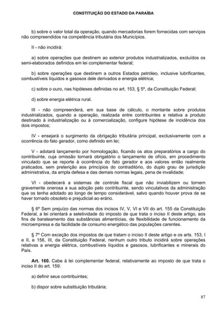 CONSTITUIÇÃO DO ESTADO DA PARAÍBA



     b) sobre o valor total da operação, quando mercadorias forem fornecidas com serviços
não compreendidos na competência tributária dos Municípios.

     II - não incidirá:

    a) sobre operações que destinem ao exterior produtos industrializados, excluídos os
semi-elaborados definidos em lei complementar federal;

    b) sobre operações que destinem a outros Estados petróleo, inclusive lubrificantes,
combustíveis líquidos e gasosos dele derivados e energia elétrica;

     c) sobre o ouro, nas hipóteses definidas no art. 153, § 5º, da Constituição Federal;

     d) sobre energia elétrica rural.

      III - não compreenderá, em sua base de cálculo, o montante sobre produtos
industrializados, quando a operação, realizada entre contribuintes e relativa a produto
destinado à industrialização ou à comercialização, configure hipótese de incidência dos
dois impostos;

     IV - ensejará o surgimento da obrigação tributária principal, exclusivamente com a
ocorrência do fato gerador, como definido em lei;

      V - adotará lançamento por homologação, ficando os atos preparatórios a cargo do
contribuinte, cuja omissão tornará obrigatório o lançamento de ofício, em procedimento
vinculado que se reporte à ocorrência do fato gerador e aos valores então realmente
praticados, sem preterição aos princípios do contraditório, do duplo grau de jurisdição
administrativa, da ampla defesa e das demais normas legais, pena de invalidade;

     VI - obedecerá a sistemas de controle fiscal que não inviabilizem ou tornem
gravemente onerosa a sua adoção pelo contribuinte, sendo vinculativos da administração
que os tenha adotado ao longo de tempo considerável, salvo quando houver prova de se
haver tornado obsoleto e prejudicial ao erário.

     § 6º Sem prejuízo das normas dos incisos IV, V, VI e VII do art. 155 da Constituição
Federal, a lei orientará a seletividade do imposto de que trata o inciso II deste artigo, aos
fins de barateamento das substâncias alimentícias, de flexibilidade de funcionamento da
microempresa e da facilidade de consumo energético das populações carentes.

      § 7º Com exceção dos impostos de que tratam o inciso II deste artigo e os arts. 153, I
e II, e 156, III, da Constituição Federal, nenhum outro tributo incidirá sobre operações
relativas a energia elétrica, combustíveis líquidos e gasosos, lubrificantes e minerais do
País.

     Art. 160. Cabe à lei complementar federal, relativamente ao imposto de que trata o
inciso II do art. 159:

     a) definir seus contribuintes;

     b) dispor sobre substituição tributária;

                                                                                            87
 