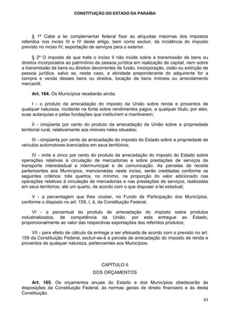CONSTITUIÇÃO DO ESTADO DA PARAÍBA




      § 1º Cabe a lei complementar federal fixar as alíquotas máximas dos impostos
referidos nos inciso III e IV deste artigo, bem como excluir, da incidência do imposto
previsto no inciso IV, exportação de serviços para o exterior.

      § 2º O imposto de que trata o inciso II não incide sobre a transmissão de bens ou
direitos incorporados ao patrimônio de pessoa jurídica em realização de capital, nem sobre
a transmissão de bens ou direitos decorrentes de fusão, incorporação, cisão ou extinção de
pessoa jurídica, salvo se, neste caso, a atividade preponderante do adquirente for a
compra e venda desses bens ou direitos, locação de bens imóveis ou arrendamento
mercantil.

     Art. 164. Os Municípios receberão ainda:

     I - o produto da arrecadação do imposto da União sobre renda e proventos de
qualquer natureza, incidente na fonte sobre rendimentos pagos, a qualquer título, por eles,
suas autarquias e pelas fundações que instituírem e mantiverem;

      II - cinqüenta por cento do produto da arrecadação da União sobre a propriedade
territorial rural, relativamente aos imóveis neles situados;

     III - cinqüenta por cento da arrecadação do imposto do Estado sobre a propriedade de
veículos automotores licenciados em seus territórios;

     IV - vinte e cinco por cento do produto da arrecadação do imposto do Estado sobre
operações relativas à circulação de mercadorias e sobre prestações de serviços de
transporte interestadual e intermunicipal e de comunicação. As parcelas de receita
pertencentes aos Municípios, mencionadas neste inciso, serão creditadas conforme os
seguintes critérios: três quartos, no mínimo, na proporção do valor adicionado nas
operações relativas à circulação de mercadorias e nas prestações de serviços, realizadas
em seus territórios; até um quarto, de acordo com o que dispuser a lei estadual;

     V - a percentagem que lhes couber, no Fundo de Participação dos Municípios,
conforme o disposto no art. 159, I, b, da Constituição Federal;

     VI - o percentual do produto de arrecadação do imposto sobre produtos
industrializados, de competência da União, por esta entregue ao Estado,
proporcionalmente ao valor das respectivas exportações dos referidos produtos;

     VII - para efeito de cálculo da entrega a ser efetuada de acordo com o previsto no art.
159 da Constituição Federal, excluir-se-á a parcela de arrecadação do imposto de renda e
proventos de qualquer natureza, pertencentes aos Municípios.



                                       CAPÍTULO II
                                   DOS ORÇAMENTOS

     Art. 165. Os orçamentos anuais do Estado e dos Municípios obedecerão às
disposições da Constituição Federal, às normas gerais de direito financeiro e às desta
Constituição.
                                                                                    89
 