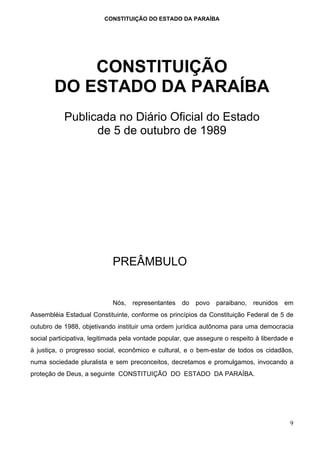 CONSTITUIÇÃO DO ESTADO DA PARAÍBA




            CONSTITUIÇÃO
        DO ESTADO DA PARAÍBA
           Publicada no Diário Oficial do Estado
                 de 5 de outubro de 1989




                            PREÂMBULO


                            Nós,   representantes    do   povo   paraibano,   reunidos   em
Assembléia Estadual Constituinte, conforme os princípios da Constituição Federal de 5 de
outubro de 1988, objetivando instituir uma ordem jurídica autônoma para uma democracia
social participativa, legitimada pela vontade popular, que assegure o respeito à liberdade e
à justiça, o progresso social, econômico e cultural, e o bem-estar de todos os cidadãos,
numa sociedade pluralista e sem preconceitos, decretamos e promulgamos, invocando a
proteção de Deus, a seguinte CONSTITUIÇÃO DO ESTADO DA PARAÍBA.




                                                                                          9
 