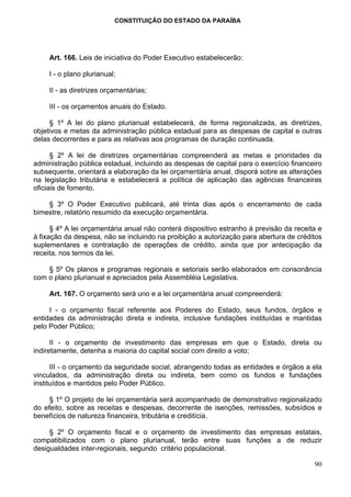 CONSTITUIÇÃO DO ESTADO DA PARAÍBA




     Art. 166. Leis de iniciativa do Poder Executivo estabelecerão:

     I - o plano plurianual;

     II - as diretrizes orçamentárias;

     III - os orçamentos anuais do Estado.

     § 1º A lei do plano plurianual estabelecerá, de forma regionalizada, as diretrizes,
objetivos e metas da administração pública estadual para as despesas de capital e outras
delas decorrentes e para as relativas aos programas de duração continuada.

      § 2º A lei de diretrizes orçamentárias compreenderá as metas e prioridades da
administração pública estadual, incluindo as despesas de capital para o exercício financeiro
subsequente, orientará a elaboração da lei orçamentária anual, disporá sobre as alterações
na legislação tributária e estabelecerá a política de aplicação das agências financeiras
oficiais de fomento.

    § 3º O Poder Executivo publicará, até trinta dias após o encerramento de cada
bimestre, relatório resumido da execução orçamentária.

      § 4º A lei orçamentária anual não conterá dispositivo estranho à previsão da receita e
à fixação da despesa, não se incluindo na proibição a autorização para abertura de créditos
suplementares e contratação de operações de crédito, ainda que por antecipação da
receita, nos termos da lei.

    § 5º Os planos e programas regionais e setoriais serão elaborados em consonância
com o plano plurianual e apreciados pela Assembléia Legislativa.

     Art. 167. O orçamento será uno e a lei orçamentária anual compreenderá:

     I - o orçamento fiscal referente aos Poderes do Estado, seus fundos, órgãos e
entidades da administração direta e indireta, inclusive fundações instituídas e mantidas
pelo Poder Público;

      II - o orçamento de investimento das empresas em que o Estado, direta ou
indiretamente, detenha a maioria do capital social com direito a voto;

      III - o orçamento da seguridade social, abrangendo todas as entidades e órgãos a ela
vinculados, da administração direta ou indireta, bem como os fundos e fundações
instituídos e mantidos pelo Poder Público.

     § 1º O projeto de lei orçamentária será acompanhado de demonstrativo regionalizado
do efeito, sobre as receitas e despesas, decorrente de isenções, remissões, subsídios e
benefícios de natureza financeira, tributária e creditícia.

     § 2º O orçamento fiscal e o orçamento de investimento das empresas estatais,
compatibilizados com o plano plurianual, terão entre suas funções a de reduzir
desigualdades inter-regionais, segundo critério populacional.

                                                                                         90
 