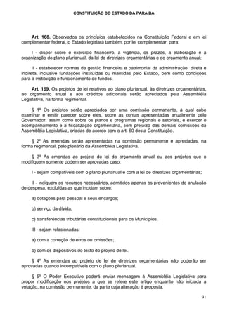 CONSTITUIÇÃO DO ESTADO DA PARAÍBA




    Art. 168. Observados os princípios estabelecidos na Constituição Federal e em lei
complementar federal, o Estado legislará também, por lei complementar, para:

    I - dispor sobre o exercício financeiro, a vigência, os prazos, a elaboração e a
organização do plano plurianual, da lei de diretrizes orçamentárias e do orçamento anual;

      II - estabelecer normas de gestão financeira e patrimonial da administração direta e
indireta, inclusive fundações instituídas ou mantidas pelo Estado, bem como condições
para a instituição e funcionamento de fundos.

     Art. 169. Os projetos de lei relativos ao plano plurianual, às diretrizes orçamentárias,
ao orçamento anual e aos créditos adicionais serão apreciados pela Assembléia
Legislativa, na forma regimental.

    § 1º Os projetos serão apreciados por uma comissão permanente, à qual cabe
examinar e emitir parecer sobre eles, sobre as contas apresentadas anualmente pelo
Governador, assim como sobre os planos e programas regionais e setoriais, e exercer o
acompanhamento e a fiscalização orçamentária, sem prejuízo das demais comissões da
Assembléia Legislativa, criadas de acordo com o art. 60 desta Constituição.

    § 2º As emendas serão apresentadas na comissão permanente e apreciadas, na
forma regimental, pelo plenário da Assembléia Legislativa.

    § 3º As emendas ao projeto de lei do orçamento anual ou aos projetos que o
modifiquem somente podem ser aprovadas caso:

     I - sejam compatíveis com o plano plurianual e com a lei de diretrizes orçamentárias;

     II - indiquem os recursos necessários, admitidos apenas os provenientes de anulação
de despesa, excluídas as que incidam sobre:

     a) dotações para pessoal e seus encargos;

     b) serviço da dívida;

     c) transferências tributárias constitucionais para os Municípios.

     III - sejam relacionadas:

     a) com a correção de erros ou omissões;

     b) com os dispositivos do texto do projeto de lei.

     § 4º As emendas ao projeto de lei de diretrizes orçamentárias não poderão ser
aprovadas quando incompatíveis com o plano plurianual.

     § 5º O Poder Executivo poderá enviar mensagem à Assembléia Legislativa para
propor modificação nos projetos a que se refere este artigo enquanto não iniciada a
votação, na comissão permanente, da parte cuja alteração é proposta.

                                                                                          91
 