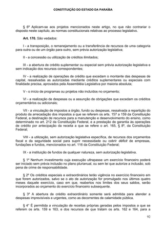 CONSTITUIÇÃO DO ESTADO DA PARAÍBA




     § 6º Aplicam-se aos projetos mencionados neste artigo, no que não contrariar o
disposto neste capítulo, as normas constitucionais relativas ao processo legislativo.

     Art. 170. São vedados:

     I - a transposição, o remanejamento ou a transferência de recursos de uma categoria
para outra ou de um órgão para outro, sem prévia autorização legislativa;

     II - a concessão ou utilização de créditos ilimitados;

    III - a abertura de crédito suplementar ou especial sem prévia autorização legislativa e
sem indicação dos recursos correspondentes;

      IV - a realização de operações de crédito que excedam o montante das despesas de
capital, ressalvadas as autorizadas mediante créditos suplementares ou especiais com
finalidade precisa, aprovados pela Assembléia Legislativa por maioria absoluta;

     V - o início de programas ou projetos não incluídos no orçamento;

    VI - a realização de despesas ou a assunção de obrigações que excedam os créditos
orçamentários ou adicionais;

     VII - a vinculação de impostos a órgão, fundo ou despesas, ressalvada a repartição do
produto da arrecadação dos impostos a que se referem os arts. 157 a 159 da Constituição
Federal, a destinação de recursos para a manutenção e desenvolvimento do ensino, como
determinado no art. 212 da Constituição Federal, e a prestação de garantia às operações
de crédito por antecipação da receita a que se refere o art. 165, § 8º, da Constituição
Federal;

      VIII - a utilização, sem autorização legislativa específica, de recursos dos orçamentos
fiscal e da seguridade social para suprir necessidade ou cobrir déficit de empresas,
fundações e fundos, mencionados no art. 116 da Constituição Federal;

     IX - a instituição de fundos de qualquer natureza, sem autorização legislativa.

      § 1º Nenhum investimento cuja execução ultrapasse um exercício financeiro poderá
ser iniciado sem prévia inclusão no plano plurianual, ou sem lei que autorize a inclusão, sob
pena de crime de responsabilidade.

     § 2º Os créditos especiais e extraordinários terão vigência no exercício financeiro em
que forem autorizados, salvo se o ato de autorização for promulgado nos últimos quatro
meses daquele exercício, caso em que, reabertos nos limites dos seus saldos, serão
incorporados ao orçamento do exercício financeiro subsequente.

    § 3º A abertura de crédito extraordinário somente será admitida para atender a
despesas imprevisíveis e urgentes, como as decorrentes de calamidade pública.

     § 4° É permitida a vinculação de receitas próprias geradas pelos impostos a que se
referem os arts. 159 e 163, e dos recursos de que tratam os arts. 162 e 164, para a

                                                                                          92
 