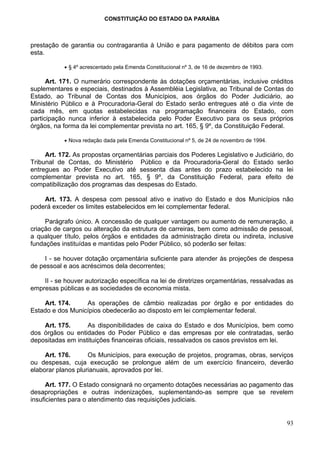 CONSTITUIÇÃO DO ESTADO DA PARAÍBA



prestação de garantia ou contragarantia à União e para pagamento de débitos para com
esta.

           • § 4º acrescentado pela Emenda Constitucional nº 3, de 16 de dezembro de 1993.

      Art. 171. O numerário correspondente às dotações orçamentárias, inclusive créditos
suplementares e especiais, destinados à Assembléia Legislativa, ao Tribunal de Contas do
Estado, ao Tribunal de Contas dos Municípios, aos órgãos do Poder Judiciário, ao
Ministério Público e à Procuradoria-Geral do Estado serão entregues até o dia vinte de
cada mês, em quotas estabelecidas na programação financeira do Estado, com
participação nunca inferior à estabelecida pelo Poder Executivo para os seus próprios
órgãos, na forma da lei complementar prevista no art. 165, § 9º, da Constituição Federal.

           • Nova redação dada pela Emenda Constitucional nº 5, de 24 de novembro de 1994.

     Art. 172. As propostas orçamentárias parciais dos Poderes Legislativo e Judiciário, do
Tribunal de Contas, do Ministério Público e da Procuradoria-Geral do Estado serão
entregues ao Poder Executivo até sessenta dias antes do prazo estabelecido na lei
complementar prevista no art. 165, § 9º, da Constituição Federal, para efeito de
compatibilização dos programas das despesas do Estado.

    Art. 173. A despesa com pessoal ativo e inativo do Estado e dos Municípios não
poderá exceder os limites estabelecidos em lei complementar federal.

     Parágrafo único. A concessão de qualquer vantagem ou aumento de remuneração, a
criação de cargos ou alteração da estrutura de carreiras, bem como admissão de pessoal,
a qualquer título, pelos órgãos e entidades da administração direta ou indireta, inclusive
fundações instituídas e mantidas pelo Poder Público, só poderão ser feitas:

     I - se houver dotação orçamentária suficiente para atender às projeções de despesa
de pessoal e aos acréscimos dela decorrentes;

    II - se houver autorização específica na lei de diretrizes orçamentárias, ressalvadas as
empresas públicas e as sociedades de economia mista.

    Art. 174.     As operações de câmbio realizadas por órgão e por entidades do
Estado e dos Municípios obedecerão ao disposto em lei complementar federal.

    Art. 175.      As disponibilidades de caixa do Estado e dos Municípios, bem como
dos órgãos ou entidades do Poder Público e das empresas por ele contratadas, serão
depositadas em instituições financeiras oficiais, ressalvados os casos previstos em lei.

     Art. 176.      Os Municípios, para execução de projetos, programas, obras, serviços
ou despesas, cuja execução se prolongue além de um exercício financeiro, deverão
elaborar planos plurianuais, aprovados por lei.

      Art. 177. O Estado consignará no orçamento dotações necessárias ao pagamento das
desapropriações e outras indenizações, suplementando-as sempre que se revelem
insuficientes para o atendimento das requisições judiciais.


                                                                                             93
 