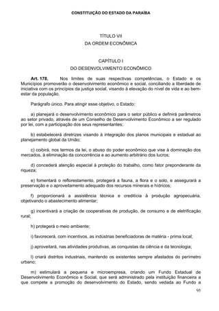 CONSTITUIÇÃO DO ESTADO DA PARAÍBA




                                         TÍTULO VII
                                 DA ORDEM ECONÔMICA


                                        CAPÍTULO I
                         DO DESENVOLVIMENTO ECONÔMICO

      Art. 178.      Nos limites de suas respectivas competências, o Estado e os
Municípios promoverão o desenvolvimento econômico e social, conciliando a liberdade de
iniciativa com os princípios da justiça social, visando à elevação do nível de vida e ao bem-
estar da população.

     Parágrafo único. Para atingir esse objetivo, o Estado:

      a) planejará o desenvolvimento econômico para o setor público e definirá parâmetros
ao setor privado, através de um Conselho de Desenvolvimento Econômico a ser regulado
por lei, com a participação dos seus representantes;

     b) estabelecerá diretrizes visando à integração dos planos municipais e estadual ao
planejamento global da União;

    c) coibirá, nos termos da lei, o abuso do poder econômico que vise à dominação dos
mercados, à eliminação da concorrência e ao aumento arbitrário dos lucros;

     d) concederá atenção especial à proteção do trabalho, como fator preponderante da
riqueza;

     e) fomentará o reflorestamento, protegerá a fauna, a flora e o solo, e assegurará a
preservação e o aproveitamento adequado dos recursos minerais e hídricos;

     f) proporcionará a assistência técnica e creditícia à produção agropecuária,
objetivando o abastecimento alimentar;

      g) incentivará a criação de cooperativas de produção, de consumo e de eletrificação
rural;

     h) protegerá o meio ambiente;

     i) favorecerá, com incentivos, as indústrias beneficiadoras de matéria - prima local;

     j) aproveitará, nas atividades produtivas, as conquistas da ciência e da tecnologia;

    l) criará distritos industriais, mantendo os existentes sempre afastados do perímetro
urbano;

    m) estimulará a pequena e microempresa, criando um Fundo Estadual de
Desenvolvimento Econômico e Social, que será administrado pela instituição financeira a
que compete a promoção do desenvolvimento do Estado, sendo vedada ao Fundo a
                                                                                             95
 