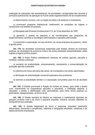 CONSTITUIÇÃO DO ESTADO DA PARAÍBA



realização de operações não reembolsáveis. As prioridades, consignações dos recursos e
princípios operacionais de aplicação do Fundo serão regulamentados em lei complementar;

     n) desenvolverá o turismo, com a criação de pólos e de atrativos a investidores;

    o) promoverá programa habitacional, melhorando as condições de higiene e
saneamento nos bolsões de pobreza;

     p) Revogada pela Emenda Constitucional nº 9, de 18 de dezembro de 1997.

    q) garantirá o acesso da pequena e da microempresa aos programas de
desenvolvimento científico e tecnológico administrados e apoiados pelo Estado;

     r) incentivará a implantação, em seu território, de novas empresas de pequeno, médio
e grande porte.

      Art. 179. As atividades econômicas exploradas pelo Estado, através de empresas
públicas, de sociedades de economia mista e de outras atividades descentralizadas, estão
sujeitas a regime jurídico próprio.

     Art. 180. O Poder Público estabelecerá diretrizes de política agrícola, pecuária e
fundiária, visando a alcançar:

    a) aumento de produtividade, armazenamento, escoamento e comercialização da
produção agrícola e pecuária;

     b) cobertura de riscos advindos das secas, de inundações e de outras calamidades;

     c) eliminação da intermediação comercial explorativa dos produtores;

      d) estímulo à propriedade familiar e à associação comunitária para fins de atividade
rural.

      Art. 181. O Estado promoverá a fixação do homem ao campo, para evitar o êxodo
rural, incentivando as cooperativas agrícolas e pecuárias, a habitação decente, a
educação, a saúde, a eletrificação rural, aproveitando, para tanto, terras públicas ou
particulares, desapropriadas, na forma da lei.

     Art. 182. O Estado isentará de tributos as máquinas e implementos agrícolas do
pequeno produtor rural e da micro e pequena empresa, inclusive veículos utilizados no
transporte de sua produção.

      Art. 183. O Estado dispensará às micro e pequenas empresas tratamento
diferenciado, favorecido e simplificado, referente a obrigações tributárias, creditícias e de
desenvolvimento empresarial.




                                                                                          96
 