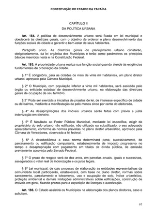 CONSTITUIÇÃO DO ESTADO DA PARAÍBA




                                        CAPÍTULO II
                                  DA POLÍTICA URBANA

     Art. 184. A política de desenvolvimento urbano será fixada em lei municipal e
obedecerá às diretrizes gerais, com o objetivo de ordenar o pleno desenvolvimento das
funções sociais da cidade e garantir o bem-estar de seus habitantes.

     Parágrafo único. As diretrizes gerais do planejamento urbano constarão,
obrigatoriamente, da lei orgânica dos Municípios e terão como parâmetros os princípios
básicos inseridos nesta e na Constituição Federal.

     Art. 185. A propriedade urbana realiza sua função social quando atende às exigências
fundamentais de ordenação da cidade.

    § 1º É obrigatório, para as cidades de mais de vinte mil habitantes, um plano diretor
urbano, aprovado pela Câmara Municipal.

     § 2º O Município, com população inferior a vinte mil habitantes, será assistido pelo
órgão ou entidade estadual de desenvolvimento urbano, na elaboração das diretrizes
gerais de ocupação de seu território.

     § 3° Pode ser exercida a iniciativa de projetos de lei, de interesse específico de cidade
ou de bairros, mediante a manifestação de pelo menos cinco por cento do eleitorado.

     § 4º As desapropriações dos imóveis urbanos serão feitas com prévia e justa
indenização em dinheiro.

     § 5º É facultado ao Poder Público Municipal, mediante lei específica, exigir do
proprietário do solo urbano não edificado, não utilizado ou subutilizado, o seu adequado
aproveitamento, conforme as normas previstas no plano diretor urbanístico, aprovado pela
Câmara de Vereadores, observada a lei federal.

     § 6º A desobediência a essa norma determinará pena, sucessivamente, de
parcelamento ou edificação compulsória, estabelecimento de imposto progressivo no
tempo e desapropriação com pagamento em títulos da dívida pública, de emissão
previamente aprovada pelo Senado Federal.

    § 7º O prazo de resgate será de dez anos, em parcelas anuais, iguais e sucessivas,
assegurados o valor real de indenização e os juros legais.

     § 8º Lei municipal, de cujo processo de elaboração as entidades representativas da
comunidade local participarão, estabelecerá, com base no plano diretor, normas sobre
saneamento, parcelamento e loteamento, uso e ocupação de solo, índice urbanístico,
proteção ambiental e demais limitações administrativas sobre edificações, construção de
imóveis em geral, fixando prazos para a expedição de licenças e autorização.

      Art. 186. O Estado assistirá os Municípios na elaboração dos planos diretores, caso o
solicitem.


                                                                                           97
 