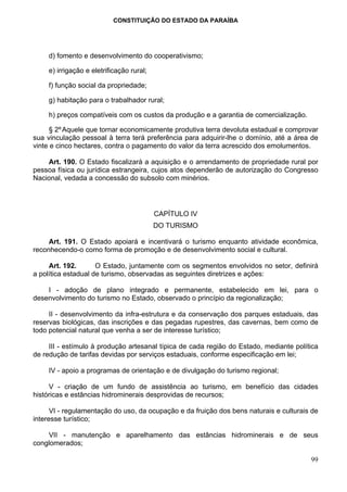 CONSTITUIÇÃO DO ESTADO DA PARAÍBA




     d) fomento e desenvolvimento do cooperativismo;

     e) irrigação e eletrificação rural;

     f) função social da propriedade;

     g) habitação para o trabalhador rural;

     h) preços compatíveis com os custos da produção e a garantia de comercialização.

      § 2º Aquele que tornar economicamente produtiva terra devoluta estadual e comprovar
sua vinculação pessoal à terra terá preferência para adquirir-lhe o domínio, até a área de
vinte e cinco hectares, contra o pagamento do valor da terra acrescido dos emolumentos.

    Art. 190. O Estado fiscalizará a aquisição e o arrendamento de propriedade rural por
pessoa física ou jurídica estrangeira, cujos atos dependerão de autorização do Congresso
Nacional, vedada a concessão do subsolo com minérios.




                                           CAPÍTULO IV
                                           DO TURISMO

     Art. 191. O Estado apoiará e incentivará o turismo enquanto atividade econômica,
reconhecendo-o como forma de promoção e de desenvolvimento social e cultural.

     Art. 192.       O Estado, juntamente com os segmentos envolvidos no setor, definirá
a política estadual de turismo, observadas as seguintes diretrizes e ações:

    I - adoção de plano integrado e permanente, estabelecido em lei, para o
desenvolvimento do turismo no Estado, observado o princípio da regionalização;

     II - desenvolvimento da infra-estrutura e da conservação dos parques estaduais, das
reservas biológicas, das inscrições e das pegadas rupestres, das cavernas, bem como de
todo potencial natural que venha a ser de interesse turístico;

     III - estímulo à produção artesanal típica de cada região do Estado, mediante política
de redução de tarifas devidas por serviços estaduais, conforme especificação em lei;

     IV - apoio a programas de orientação e de divulgação do turismo regional;

     V - criação de um fundo de assistência ao turismo, em benefício das cidades
históricas e estâncias hidrominerais desprovidas de recursos;

      VI - regulamentação do uso, da ocupação e da fruição dos bens naturais e culturais de
interesse turístico;

    VII - manutenção e aparelhamento das estâncias hidrominerais e de seus
conglomerados;

                                                                                        99
 