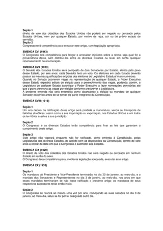 Seção 1
direito de voto dos cidadãos dos Estados Unidos não poderá ser negado ou cerceado pelos
Estados Unidos, nem por qualquer Estado, por motivo de raça, cor ou de prévio estado de
servidão.
Seção 2
Congresso terá competência para executar este artigo, com legislação apropriada.
EMENDA XVI (1913)
O Congresso terá competência para lançar e arrecadar impostos sobre a renda, seja qual for a
proveniência desta, sem distribuí-los entre os diversos Estados ou levar em conta qualquer
recenseamento ou enumeração.
EMENDA XVII (1913)
O Senado dos Estados Unidos será composto de dois Senadores por Estado, eleitos pelo povo
desse Estado, por seis anos; cada Senador terá um voto. Os eleitores em cada Estado deverão
possuir as mesmas qualificações exigidas dos eleitores do Legislativo Estadual mais numeroso.
Quando no Senado ocorrerem vagas na representação de qualquer Estado, o Poder Executivo
desse Estado expedirá editais de eleição para o preenchimento das vagas, podendo, porém, a
Legislatura de qualquer Estado autoririzar o Poder Executivo a fazer nomeações provisórias até
que o povo preencha as vagas por eleição conforme prescrever a Legislatura.
A presente emenda não será entendida como alcançando a eleição ou mandato de qualquer
Senador escolhido antes de se tornar ela parte integrante da Constituição.
EMENDA XVIII (1919)
Seção 1
Um ano depois da ratificação deste artigo será proibida a manufatura, venda ou transporte de
bebidas alcoólicas, assim como a sua importação ou exportação, nos Estados Unidos e em todos
os territórios sujeitos a sua jurisdição.
Seção 2
O Congresso e os diversos Estados terão competência para fixar as leis que garantam o
cumprimento deste artigo.
Seção 3
Este artigo não vigorará enquanto não for ratificado, como emenda à Constituição, pelas
Legislaturas dos diversos Estados, de acordo com as disposições da Constituição, dentro de sete
anos a contar da data em que o Congresso o submeter aos Estados.
EMENDA XIX (1920)
O direito de voto dos cidadãos dos Estados Unidos não será negado ou cerceado em nenhum
Estado em razão do sexo.
O Congresso terá competência para, mediante legislação adequada, executar este artigo.
EMENDA XX (1933)
Seção 1
Os mandatos do Presidente e Vice-Presidente terminarão no dia 20 de janeiro, ao meio-dia, e o
mandato dos Senadores e Representantes no dia 3 de janeiro, ao meio-dia, nos anos em que
esses mandatos terminariam se não fosse ratificado o presente artigo: os mandatos de seus
respectivos sucessores terão então início.
Seção 2
O Congresso se reunirá ao menos uma vez por ano, começando as suas sessões no dia 3 de
janeiro, ao meio-dia, salvo se for por lei designado outro dia.
 