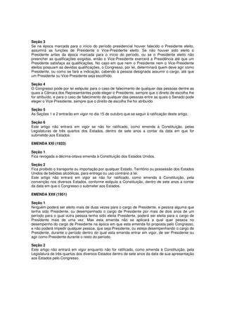 Seção 3
Se na época marcada para o início do período presidencial houver falecido o Presidente eleito,
assumirá as funções de Presidente o Vice-Presidente eleito. Se não houver sido eleito o
Presidente antes da época marcada para o início do período, ou se o Presidente eleito não
preencher as qualificações exigidas, então o Vice-Presidente exercerá a Presidência até que um
Presidente satisfaça as qualificações. No caso em que nem o Presidente nem o Vice-Presidente
eleitos possuam as devidas qualificações, o Congresso, por lei, determinará quem deve agir como
Presidente, ou como se fará a indicação, cabendo à pessoa designada assumir o cargo, até que
um Presidente ou Vice-Presidente seja escolhido.
Seção 4
O Congresso pode por lei estipular para o caso de falecimento de qualquer das pessoas dentre as
quais a Câmara dos Representantes pode eleger o Presidente, sempre que o direito de escolha lhe
for atribuído, e para o caso de falecimento de qualquer das pessoas entre as quais o Senado pode
eleger o Vice-Presidente, sempre que o direito de escolha lhe for atribuído.
Seção 5
As Seções 1 e 2 entrarão em vigor no dia 15 de outubro que se seguir à ratificação deste artigo.
Seção 6
Este artigo não entrará em vigor se não for ratificado, como emenda à Constituição, pelas
Legislaturas de três quartos dos Estados, dentro de sete anos a contar da data em que for
submetido aos Estados.
EMENDA XXI (1933)
Seção 1
Fica revogada a décima-oitava emenda à Constituição dos Estados Unidos.
Seção 2
Fica proibido o transporte ou importação por qualquer Estado, Território ou possessão dos Estados
Unidos de bebidas alcoólicas, para entrega ou uso contrário à lei.
Este artigo não entrará em vigor se não for ratificado, como emenda à Constituição, pela
convenção nos diversos Estados, conforme estipula a Constituição, dentro de sete anos a contar
da data em que o Congresso o submeter aos Estados.
EMENDA XXII (1951)
Seção 1
Ninguém poderá ser eleito mais de duas vezes para o cargo de Presidente, e pessoa alguma que
tenha sido Presidente, ou desempenhado o cargo de Presidente por mais de dois anos de um
período para o qual outra pessoa tenha sido eleita Presidente, poderá ser eleita para o cargo de
Presidente mais de uma vez. Mas esta emenda não se aplicará a qual quer pessoa no
desempenho do cargo de Presidente na época em que esta emenda foi proposta pelo Congresso,
e não poderá impedir qualquer pessoa, que seja Presidente, ou esteja desempenhando o cargo de
Presidente, durante o período dentro do qual esta emenda entrar em vigor, de ser Presidente ou
agir como Presidente durante o resto do periodo.
Seção 2
Este artigo não entrará em vigor enquanto não for ratificado, como emenda à Constituição, pela
Legislatura de três quartos dos diversos Estados dentro de sete anos da data de sua apresentação
aos Estados pelo Congresso.
 