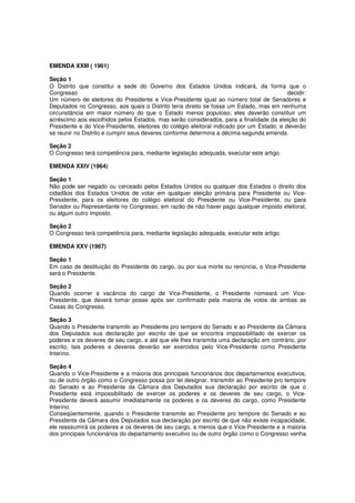 EMENDA XXIII ( 1961)
Seção 1
O Distrito que constitui a sede do Governo dos Estados Unidos indicará, da forma que o
Congresso decidir:
Um número de eleitores do Presidente e Vice-Presidente igual ao número total de Senadores e
Deputados no Congresso, aos quais o Distrito teria direito se fosse um Estado, mas em nenhuma
circunstância em maior número do que o Estado menos populoso; eles deverão constituir um
acréscimo aos escolhidos pelos Estados, mas serão considerados, para a finalidade da eleição do
Presidente e do Vice-Presidente, eleitores do colégio eleitoral indicado por um Estado; e deverão
se reunir no Distrito e cumprir seus deveres conforme determina a décima-segunda emenda.
Seção 2
O Congresso terá competência para, mediante legislação adequada, executar este artigo.
EMENDA XXIV (1964)
Seção 1
Não pode ser negado ou cerceado pelos Estados Unidos ou qualquer dos Estados o direito dos
cidadãos dos Estados Unidos de votar em qualquer eleição primária para Presidente ou Vice-
Presidente, para os eleitores do colégio eleitoral do Presidente ou Vice-Presidente, ou para
Senador ou Representante no Congresso, em razão de não haver pago qualquer imposto eleitoral,
ou algum outro imposto.
Seção 2
O Congresso terá competência para, mediante legislação adequada, executar este artigo.
EMENDA XXV (1967)
Seção 1
Em caso de destituição do Presidente do cargo, ou por sua morte ou renúncia, o Vice-Presidente
será o Presidente.
Seção 2
Quando ocorrer a vacância do cargo de Vice-Presidente, o Presidente nomeará um Vice-
Presidente, que deverá tomar posse após ser confirmado pela maioria de votos de ambas as
Casas do Congresso.
Seção 3
Quando o Presidente transmitir ao Presidente pro tempore do Senado e ao Presidente da Câmara
dos Deputados sua declaração por escrito de que se encontra impossibilitado de exercer os
poderes e os deveres de seu cargo, e até que ele lhes transmita uma declaração em contrário, por
escrito, tais poderes e deveres deverão ser exercidos pelo Vice-Presidente como Presidente
Interino.
Seção 4
Quando o Vice-Presidente e a maioria dos principais funcionários dos departamentos executivos,
ou de outro órgão como o Congresso possa por lei designar, transmitir ao Presidente pro tempore
do Senado e ao Presidente da Câmara dos Deputados sua declaração por escrito de que o
Presidente está impossibilitado de exercer os poderes e os deveres de seu cargo, o Vice-
Presidente deverá assumir imediatamente os poderes e os deveres do cargo, como Presidente
Interino.
Conseqüentemente, quando o Presidente transmite ao Presidente pro tempore do Senado e ao
Presidente da Câmara dos Deputados sua declaração por escrito de que não existe incapacidade,
ele reassumirá os poderes e os deveres de seu cargo, a menos que o Vice-Presidente e a maioria
dos principais funcionários do departamento executivo ou de outro órgão como o Congresso venha
 