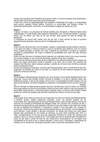 Unidos será presidido pelo Presidente da Suprema Corte. E nenhuma pessoa será condenada a
não ser pelo voto de dois terços dos membros presentes.
A pena nos crimes de responsabilidade não excederá a destituição da função e a incapacidade
para exercer qualquer função pública, honorífica ou remunerada, nos Estados Unidos. O
condenado estará sujeito, no entanto, a ser processado e julgado, de acordo com a lei.
Seção 4
A época, os locais e os processos de realizar eleições para Senadores e Representantes serão
estabelecidos, em cada Estado, pela respectiva Assembléia; mas o Congresso poderá, a qualquer
tempo, fixar ou alterar, por meio de lei, tais normas, salvo quanto ao local de eleição dos
Senadores.
O Congresso se reunirá pelo menos uma vez por ano, e essa reunião se dará na primeira
segunda-feira de dezembro, salvo se, por lei, for designado outro dia.
Seção 5
Cada uma das Câmaras será o juiz da eleição, votação, e qualificação de seus próprios membros,
e em cada uma delas a maioria constituirá o quorum necessário para deliberar; mas um número
menor poderá prorrogar a sessão, dia a dia, e poderá ser autorizado a compelir os membros
ausentes a comparecerem, do modo e mediante as penalidades que cada uma das Câmaras
estabelecer.
Cada uma das Câmaras é competente para organizar seu regimento interno, punir seus membros
por conduta irregular, e, com o voto de dois terços, expulsar um de seus membros.
Cada uma das Câmaras lavrará atas de seus trabalhos e as publicará periodicamente, exceto nas
partes que julgar conveniente conservar secretas; e os votos, pró e contra, dos membros de
qualquer das Câmaras, sobre qualquer questão, a pedido de um quinto dos membros presentes
serão consignados em ata.
Durante as sessões do Congresso, nenhuma das Câmaras poderá, sem o consentimento da outra,
suspender os trabalhos por mais de três dias, ou realizá-los em local diferente daquele em que
funcionam ambas as Câmaras.
Seção 6
Os Senadores e Representantes receberão, por seus serviços, remuneração estabelecida por lei e
paga pelo Tesouro dos Estados Unidos. Durante as sessões, e na ida ou regresso delas, não
poderão ser presos, a não ser por traição, crime comum ou perturbação da ordem pública. Fora do
recinto das Câmaras, não terão obrigação de responder a interpelações acerca de seus discursos
ou debates.
Nenhum Senador ou Representante poderá, durante o período para o qual foi eleito, ser nomeado
para cargo público do Governo dos Estados Unidos que tenha sido criado ou cuja remuneração for
aumentada nesse período; e nenhuma pessoa ocupando cargo no Governo dos Estados Unidos
poderá ser membro de qualquer das Câmaras enquanto permanecer no exercício do cargo.
Seção 7
Todo projeto de lei relativo ao aumento da receita deve se iniciar na Câmara dos Representantes;
o Senado, porém, poderá apresentar emendas, como nos demais projetos de lei.
Todo projeto de lei aprovado pela Câmara dos Representantes e pelo Senado deverá, antes de se
tornar lei, ser remetido ao Presidente dos Estados Unidos. Se o aprovar, ele o assinará; se não, o
devolverá acompanhado de suas objeções à Câmara em que teve origem; esta então fará constar
em ata as objeções do Presidente, e submeterá o projeto a nova discussão. Se o projeto for
mantido por maioria de dois terços dos membros dessa Câmara, será enviado, com as objeções, à
outra Câmara, a qual também o discutirá novamente. Se obtiver dois terços dos votos dessa
Câmara será considerado lei. Em ambas as Câmaras, os votos serão indicados pelo "Sim" ou
"Não", consignando-se no livro de atas das respectivas Câmaras os nomes dos membros que
votaram a favor ou contra o projeto de lei. Todo projeto que não for devolvido pelo Presidente no
prazo de dez dias a contar da data de seu recebimento (excetuando-se os domingos) será
considerado lei tal como se ele o tivesse assinado, a menos que o Congresso, suspendendo os
trabalhos, torne impossível a devolução do projeto, caso em que este não passará a ser lei.
 