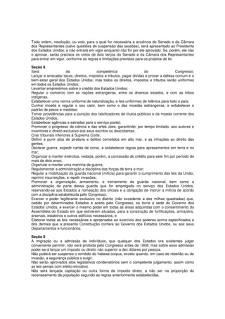 Toda ordem, resolução, ou voto, para o qual for necessária a anuência do Senado e da Câmara
dos Representantes (salvo questões de suspensão das sessões), será apresentado ao Presidente
dos Estados Unidos; e não entrará em vigor enquanto não for por ele aprovado. Se, porém, ele não
o aprovar, serão precisos os votos de dois terços do Senado e da Câmara dos Representantes
para entrar em vigor, conforme as regras e limitações previstas para os projetos de lei.
Seção 8
Será da competência do Congresso:
Lançar e arrecadar taxas, direitos, impostos e tributos, pagar dividas e prover a defesa comum e o
bem-estar geral dos Estados Unidos; mas todos os direitos, impostos e tributos serão uniformes
em todos os Estados Unidos;
Levantar empréstimos sobre o crédito dos Estados Unidos;
Regular o comércio com as nações estrangeiras, entre os diversos estados, e com as tribos
indígenas,
Estabelecer uma norma uniforme de naturalização, e leis uniformes de falência para todo o país;
Cunhar moeda e regular o seu valor, bem como o das moedas estrangeiras, e estabelecer o
padrão de pesos e medidas;
Tomar providências para a punição dos falsificadores de títulos públicos e da moeda corrente dos
Estados Unidos;
Estabelecer agências e estradas para o serviço postal;
Promover o progresso da ciência e das artes úteis, garantindo, por tempo limitado, aos autores e
inventores o direito exclusivo aos seus escritos ou descobertas;
Criar tribunais inferiores à Suprema Corte;
Definir e punir atos de pirataria e delitos cometidos em alto mar, e as infrações ao direito das
gentes;
Declarar guerra, expedir cartas de corso, e estabelecer regras para apresamentos em terra e no
mar;
Organizar e manter exércitos, vedada, porém, a concessão de crédito para este fim por período de
mais de dois anos;
Organizar e manter uma marinha de guerra;
Regulamentar a administração e disciplina das forças de terra e mar;
Regular a mobilização da guarda nacional (milícia) para garantir o cumprimento das leis da União,
reprimir insurreições, e repelir invasões;
Promover a organização, armamento, e treinamento da guarda nacional, bem como a
administração de parte dessa guarda que for empregada no serviço dos Estados Unidos,
reservando-se aos Estados a nomeação dos oficiais e a obrigação de instruir a milícia de acordo
com a disciplina estabelecida pelo Congresso;
Exercer o poder legiferante exclusivo no distrito (não excedente a dez milhas quadradas) que,
cedido por determinados Estados e aceito pelo Congresso, se torne a sede do Governo dos
Estados Unidos, e exercer o mesmo poder em todas as áreas adquiridas com o consentimento da
Assembléia do Estado em que estiverem situadas, para a construção de fortificações, armazéns,
arsenais, estaleiros e outros edifícios necessários; e
Elaborar todas as leis necessárias e apropriadas ao exercício dos poderes acima especificados e
dos demais que a presente Constituição confere ao Governo dos Estados Unidos, ou aos seus
Departamentos e funcionários.
Seção 9
A migração ou a admissão de indivíduos, que qualquer dos Estados ora existentes julgar
conveniente permitir, não será proibida pelo Congresso antes de 1808; mas sobre essa admissão
poder-se-á lançar um imposto ou direito não superior a dez dólares por pessoa.
Não poderá ser suspenso o remédio do habeas corpus, exceto quando, em caso de rebelião ou de
invasão, a segurança pública o exigir.
Não serão aprovados atos legislativos condenatórios sem o competente julgamento, assim como
as leis penais com efeito retroativo.
Não será lançada capitação ou outra forma de imposto direto, a não ser na proporção do
recenseamento da população segundo as regras anteriormente estabelecidas.
 