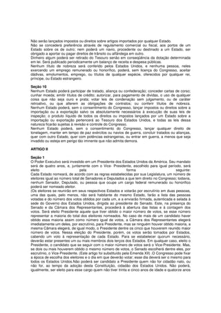 Não serão lançados impostos ou direitos sobre artigos importados por qualquer Estado.
Não se concederá preferência através de regulamento comercial ou fiscal, aos portos de um
Estado sobre os de outro; nem poderá um navio, procedente ou destinado a um Estado, ser
obrigado a aportar ou pagar direitos de trânsito ou alfândega em outro.
Dinheiro algum poderá ser retirado do Tesouro senão em conseqüência da dotação determinada
em lei. Será publicado periodicamente um balanço de receita e despesa públicas.
Nenhum título de nobreza será conferido pelos Estados Unidos, e nenhuma pessoa, neles
exercendo um emprego remunerado ou honorífico, poderá, sem licença do Congresso, aceitar
dádivas, emolumentos, emprego, ou títulos de qualquer espécie, oferecidos por qualquer rei,
príncipe, ou Estado estrangeiro.
Seção 10
Nenhum Estado poderá participar de tratado, aliança ou confederação; conceder cartas de corso;
cunhar moeda; emitir títulos de crédito; autorizar, para pagamento de dividas, o uso de qualquer
coisa que não seja ouro e prata; votar leis de condenação sem julgamento, ou de caráter
retroativo, ou que alterem as obrigações de contratos; ou conferir títulos de nobreza.
Nenhum Estado poderá, sem o consentimento do Congresso, lançar impostos ou direitos sobre a
importação ou a exportação salvo os absolutamente necessários à execução de suas leis de
inspeção; o produto líquido de todos os direitos ou impostos lançados por um Estado sobre a
importação ou exportação pertencerá ao Tesouro dos Estados Unidos, e todas as leis dessa
natureza ficarão sujeitas à revisão e controle do Congresso.
Nenhum Estado poderá, sem o consentimento do Congresso, lançar qualquer direito de
tonelagem, manter em tempo de paz exércitos ou navios de guerra, concluir tratados ou alianças,
quer com outro Estado, quer com potências estrangeiras, ou entrar em guerra, a menos que seja
invadido ou esteja em perigo tão iminente que não admita demora.
ARTIGO II
Seção 1
O Poder Executivo será investido em um Presidente dos Estados Unidos da América. Seu mandato
será de quatro anos, e, juntamente com o Vice- Presidente, escolhido para igual período, será
eleito pela forma seguinte:
Cada Estado nomeará, de acordo com as regras estabelecidas por sua Legislatura, um número de
eleitores igual ao número total de Senadores e Deputados a que tem direito no Congresso; todavia,
nenhum Senador, Deputado, ou pessoa que ocupe um cargo federal remunerado ou honorifico
poderá ser nomeado eleitor.
(Os eleitores se reunirão em seus respectivos Estados e votarão por escrutínio em duas pessoas,
uma das quais, pelo menos, não será habitante do mesmo Estado, farão a lista das pessoas
votadas e do número dos votos obtidos por cada um, e a enviarão firmada, autenticada e selada à
sede do Governo dos Estados Unidos, dirigida ao presidente do Senado. Este, na presença do
Senado e da Câmara dos Representantes, procederá à abertura das listas e à contagem dos
votos. Será eleito Presidente aquele que tiver obtido o maior número de votos, se esse número
representar a maioria do total dos eleitores nomeados. No caso de mais de um candidato haver
obtido essa maioria assim como número igual de votos, a Câmara dos Representantes elegerá
imediatamente um deles, por escrutínio, para Presidente, mas se ninguém houver obtido maioria, a
mesma Câmara elegerá, de igual modo, o Presidente dentre os cinco que houverem reunido maior
número de votos. Nessa eleição do Presidente, porém, os votos serão tomados por Estados,
cabendo um voto à representação de cada Estado. Para se estabelecer quorum necessário,
deverão estar presentes um ou mais membros dois terços dos Estados. Em qualquer caso, eleito o
Presidente, o candidato que se seguir com o maior número de votos será o Vice-Presidente. Mas,
se dois ou mais houverem obtido o mesmo número de votos, o Senado escolherá dentre eles, por
escrutínio, o Vice-Presidente. (Este artigo foi substituído pela Emenda XII) .O Congresso pode fixar
a época de escolha dos eleitores e o dia em que deverão votar; esse dia deverá ser o mesmo para
todos os Estados Unidos.Não poderá ser candidato a Presidente quem não for cidadão nato, ou
não for, ao tempo da adoção desta Constituição, cidadão dos Estados Unidos. Não poderá,
igualmente, ser eleito para esse cargo quem não tiver trinta e cinco anos de idade e quatorze anos
 