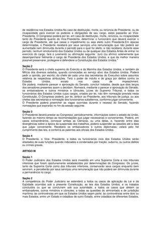 de residência nos Estados Unidos.No caso de destituição, morte, ou renúncia do Presidente, ou de
incapacidade para exercer os poderes e obrigações de seu cargo, estes passarão ao Vice-
Presidente. O Congresso poderá por lei, em caso de destituição, morte, renúncia, ou incapacidade
tanto do Presidente quanto do Vice-Presidente, determinar o funcionário que deverá exercer o
cargo de Presidente, até que cesse o impedimento ou seja eleito outro Presidente.Em épocas
determinadas, o Presidente receberá por seus serviços uma remuneração que não poderá ser
aumentada nem diminuída durante o período para o qual for eleito, e não receberá, durante esse
período, nenhum emolumento dos Estados Unidos ou de qualquer dos Estados.Antes de entrar no
exercício do cargo, fará o juramento ou afirmação seguinte: 'Juro (ou afirmo) solenemente que
desempenharei fielmente o cargo de Presidente dos Estados Unidos, e que da melhor maneira
possível preservarei, protegerei e defenderei a Constituição dos Estados Unidos."
Seção 2
O Presidente será o chefe supremo do Exército e da Marinha dos Estados Unidos, e também da
Milícia dos diversos estados, quando convocadas ao serviço ativo dos Estados Unidos. Poderá
pedir a opinião, por escrito, do chefe de cada uma das secretarias do Executivo sobre assuntos
relativos às respectivas atribuições. Terá o poder de indulto e de graça por delitos contra os
Estados Unidos, exceto nos casos de impeachment.
Ele poderá, mediante parecer e aprovação do Senado, concluir tratados, desde que dois terços
dos senadores presentes assim o decidam. Nomeará, mediante o parecer e aprovação do Senado,
os embaixadores e outros ministros e cônsules, juízes do Supremo Tribunal, e todos os
funcionários dos Estados Unidos cujos cargos, criados por lei, não têm nomeação prevista nesta
Constituição, O Congresso poderá, por lei, atribuir ao Presidente, aos tribunais de justiça, ou aos
chefes das secretarias a nomeação dos funcionários subalternos, conforme julgar conveniente.
O Presidente poderá preencher as vagas ocorridas durante o recesso do Senado, fazendo
nomeações que expirarão no fim da sessão seguinte.
Seção 3
O Presidente deverá prestar ao Congresso, periodicamente, informações sobre o estado da União,
fazendo ao mesmo tempo as recomendações que julgar necessárias e convenientes. Poderá, em
casos extraordinários, convocar ambas as Câmaras, ou uma delas, e, havendo entre elas
divergências sobre a época da suspensão dos trabalhos, poderá suspender as sessões até a data
que julgar conveniente. Receberá os embaixadores e outros diplomatas; zelará pelo fiel
cumprimento das leis, e conferirá as patentes aos oficiais dos Estados Unidos.
Seção 4
O Presidente, o Vice- Presidente, e todos os funcionários civis dos Estados Unidos serão
afastados de suas funções quando indiciados e condenados por traição, suborno, ou outros delitos
ou crimes graves.
ARTIGO III
Seção 1
O Poder Judiciário dos Estados Unidos será investido em uma Suprema Corte e nos tribunais
inferiores que forem oportunamente estabelecidos por determinações do Congresso. Os juízes,
tanto da Suprema Corte como dos tribunais inferiores, conservarão seus cargos enquanto bem
servirem, e perceberão por seus serviços uma remuneração que não poderá ser diminuída durante
a permanência no cargo.
Seção 2
A competência do Poder Judiciário se estenderá a todos os casos de aplicação da Lei e da
Eqüidade ocorridos sob a presente Constituição, as leis dos Estados Unidos, e os tratados
concluídos ou que se concluírem sob sua autoridade; a todos os casos que afetem os
embaixadores, outros ministros e cônsules; a todas as questões do almirantado e de jurisdição
marítima; às controvérsias em que os Estados Unidos sejam parte; às controvérsias entre dois ou
mais Estados, entre um Estado e cidadãos de outro Estado, entre cidadãos de diferentes Estados,
 