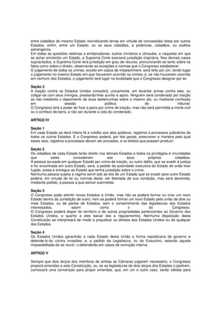 entre cidadãos do mesmo Estado reivindicando terras em virtude de concessões feitas por outros
Estados, enfim, entre um Estado, ou os seus cidadãos, e potências, cidadãos, ou súditos
estrangeiros.
Em todas as questões relativas a embaixadores, outros ministros e cônsules, e naquelas em que
se achar envolvido um Estado, a Suprema Corte exercerá jurisdição originária. Nos demais casos
supracitados, a Suprema Corte terá jurisdição em grau de recurso, pronunciando-se tanto sobre os
fatos como sobre o direito, observando as exceções e normas que o Congresso estabelecer.
O julgamento de todos os crimes, exceto em casos de impeachment, será feito por júri, tendo lugar
o julgamento no mesmo Estado em que houverem ocorrido os crimes; e, se não houverem ocorrido
em nenhum dos Estados, o julgamento terá lugar na localidade que o Congresso designar por lei.
Seção 3
A traição contra os Estados Unidos consistirá, unicamente, em levantar armas contra eles, ou
coligar-se com seus inimigos, prestando-lhes auxílio e apoio. Ninguém será condenado por traição
se não mediante o depoimento de duas testemunhas sobre o mesmo ato, ou mediante confissão
em sessão pública do tribunal.
O Congresso terá o poder de fixar a pena por crime de traição, mas não será permitida a morte civil
ou o confisco de bens, a não ser durante a vida do condenado.
ARTIGO IV
Seção 1
Em cada Estado se dará inteira fé e crédito aos atos públicos, registros e processos judiciários de
todos os outros Estados. E o Congresso poderá, por leis gerais, prescrever a maneira pela qual
esses atos, registros e processos devam ser provados, e os efeitos que possam produzir.
Seção 2
Os cidadãos de cada Estado terão direito nos demais Estados a todos os privilégios e imunidades
que estes concederem aos seus próprios cidadãos.
A pessoa acusada em qualquer Estado por crime de traição, ou outro delito, que se evadir à justiça
e for encontrada em outro Estado, será, a pedido da autoridade executiva do Estado de onde tiver
fugido, presa e entregue ao Estado que tenha jurisdição sobre o crime.
Nenhuma pessoa sujeita a regime servil sob as leis de um Estado que se evadir para outro Estado
poderá, em virtude de lei ou normas deste, ser libertada de sua condição, mas será devolvida,
mediante pedido, à pessoa a que estiver submetida.
Seção 3
O Congresso pode admitir novos Estados à União, mas não se poderá formar ou criar um novo
Estado dentro da Jurisdição de outro; nem se poderá formar um novo Estado pela união de dois ou
mais Estados, ou de partes de Estados, sem o consentimento das legislaturas dos Estados
interessados, assim como o do Congresso.
O Congresso poderá dispor do território e de outras propriedades pertencentes ao Governo dos
Estados Unidos, e quanto a eles baixar leis e regulamentos. Nenhuma disposição desta
Constituição se interpretará de modo a prejudicar os direitos dos Estados Unidos ou de qualquer
dos Estados.
Seção 4
Os Estados Unidos garantirão a cada Estado desta União a forma republicana de governo e
defende-lo-ão contra invasões; e, a pedido da Legislatura, ou do Executivo, estando aquela
impossibilitada de se reunir, o defenderão em casos de comoção interna.
ARTIGO V
Sempre que dois terços dos membros de ambas as Câmaras julgarem necessário, o Congresso
proporá emendas a esta Constituição, ou, se as legislaturas de dois terços dos Estados o pedirem,
convocará uma convenção para propor emendas, que, em um e outro caso, serão válidas para
 