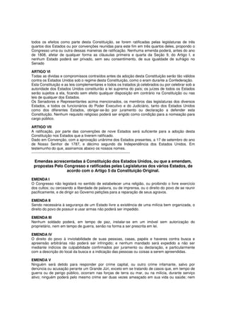 todos os efeitos como parte desta Constituição, se forem ratificadas pelas legislaturas de três
quartos dos Estados ou por convenções reunidas para este fim em três quartos deles, propondo o
Congresso uma ou outra dessas maneiras de ratificação. Nenhuma emenda poderá, antes do ano
de 1808, afetar de qualquer forma as cláusulas primeira e quarta da Seção 9, do Artigo I, e
nenhum Estado poderá ser privado, sem seu consentimento, de sua igualdade de sufrágio no
Senado
ARTIGO VI
Todas as dividas e compromissos contraídos antes da adoção desta Constituição serão tão válidos
contra os Estados Unidos sob o regime desta Constituição, como o eram durante a Confederação.
Esta Constituição e as leis complementares e todos os tratados já celebrados ou por celebrar sob a
autoridade dos Estados Unidos constituirão a lei suprema do país; os juízes de todos os Estados
serão sujeitos a ela, ficando sem efeito qualquer disposição em contrário na Constituição ou nas
leis de qualquer dos Estados.
Os Senadores e Representantes acima mencionados, os membros das legislaturas dos diversos
Estados, e todos os funcionários do Poder Executivo e do Judiciário, tanto dos Estados Unidos
como dos diferentes Estados, obrigar-se-ão por juramento ou declaração a defender esta
Constituição. Nenhum requisito religioso poderá ser erigido como condição para a nomeação para
cargo público.
ARTIGO VII
A ratificação, por parte das convenções de nove Estados será suficiente para a adoção desta
Constituição nos Estados que a tiverem ratificado.
Dado em Convenção, com a aprovação unânime dos Estados presentes, a 17 de setembro do ano
de Nosso Senhor de 1787, e décimo segundo da Independência dos Estados Unidos. Em
testemunho do que, assinamos abaixo os nossos nomes.
--------------------------------------------------------------------------------
Emendas acrescentadas à Constituição dos Estados Unidos, ou que a emendam,
propostas Pelo Congresso e ratificadas pelas Legislaturas dos vários Estados, de
acordo com o Artigo 5 da Constituição Original.
EMENDA I
O Congresso não legislará no sentido de estabelecer uma religião, ou proibindo o livre exercício
dos cultos; ou cerceando a liberdade de palavra, ou de imprensa, ou o direito do povo de se reunir
pacificamente, e de dirigir ao Governo petições para a reparação de seus agravos.
EMENDA II
Sendo necessária à segurança de um Estado livre a existência de uma milícia bem organizada, o
direito do povo de possuir e usar armas não poderá ser impedido.
EMENDA III
Nenhum soldado poderá, em tempo de paz, instalar-se em um imóvel sem autorização do
proprietário, nem em tempo de guerra, senão na forma a ser prescrita em lei.
EMENDA IV
O direito do povo à inviolabilidade de suas pessoas, casas, papéis e haveres contra busca e
apreensão arbitrárias não poderá ser infringido; e nenhum mandado será expedido a não ser
mediante indícios de culpabilidade confirmados por juramento ou declaração, e particularmente
com a descrição do local da busca e a indicação das pessoas ou coisas a serem apreendidas.
EMENDA V
Ninguém será detido para responder por crime capital, ou outro crime infamante, salvo por
denúncia ou acusação perante um Grande Júri, exceto em se tratando de casos que, em tempo de
guerra ou de perigo público, ocorram nas forças de terra ou mar, ou na milícia, durante serviço
ativo; ninguém poderá pelo mesmo crime ser duas vezes ameaçado em sua vida ou saúde; nem
 