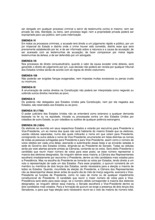 ser obrigado em qualquer processo criminal a servir de testemunha contra si mesmo; nem ser
privado da vida, liberdade, ou bens, sem processo legal; nem a propriedade privada poderá ser
expropriada para uso público, sem justa indenização.
EMENDA VI
Em todos os processos criminais, o acusado terá direito a um julgamento rápido e público, por um
júri imparcial do Estado e distrito onde o crime houver sido cometido, distrito esse que será
previamente estabelecido por lei, e de ser informado sobre a natureza e a causa da acusação; de
ser acareado com as testemunhas de acusação; de fazer comparecer por meios legais
testemunhas da defesa, e de ser defendido por um advogado.
EMENDA VII
Nos processos de direito consuetudinário, quando o valor da causa exceder vinte dólares, será
garantido o direito de julgamento por júri, cuja decisão não poderá ser revista por qualquer tribunal
dos Estados Unidos senão de acordo com as regras do direito costumeiro.
EMENDA VIII
Não poderão ser exigidas fianças exageradas, nem impostas multas excessivas ou penas cruéis
ou incomuns.
EMENDA IX
A enumeração de certos direitos na Constituição não poderá ser interpretada como negando ou
coibindo outros direitos inerentes ao povo.
EMENDA X
Os poderes não delegados aos Estados Unidos pela Constituição, nem por ela negados aos
Estados, são reservados aos Estados ou ao povo.
EMENDA XI (1798)
O poder judiciário dos Estados Unidos não se entenderá como extensivo a qualquer demanda
baseada na lei ou na eqüidade, iniciada ou processada contra um dos Estados Unidos por
cidadãos de outro Estado, ou por cidadãos ou súditos de qualquer potência estrangeira.
EMENDA XII (1804)
Os eleitores se reunirão em seus respectivos Estados e votarão por escrutínio para Presidente e
Vice-Presidente, um ao menos dos quais não será habitante do mesmo Estado que os eleitores;
usarão cédulas separadas, numa das quais indicarão o nome em que votam para Presidente,
consignando na outra cédula o nome do Vice-Presidente; enumerarão em listas distintas os nomes
de todas as pessoas sufragadas para Presidente e para Vice-Presidente, assim como o número de
votos obtidos por cada uma delas; assinarão e autenticarão essas listas e as enviarão seladas à
sede do Governo dos Estados Unidos, dirigindo-se ao Presidente do Senado. Todas as cédulas
serão por este abertas perante ambas as Câmaras, contando-se os votos. Será eleito Presidente o
candidato que reunir maior número de votos para esse posto, se esse número representar a
maioria dos eleitores designados. Se ninguém obtiver essa maioria, a Câmara dos Representantes
escolherá imediatamente por escrutínio o Presidente, dentre os três candidatos mais votados para
a Presidência. Mas na escolha do Presidente se tomarão os votos por Estados, tendo direito a um
voto a representação de cada um dos Estados. Para esse propósito, o quorum consistirá de um
membro ou membros de dois terços dos Estados, sendo necessária para a eleição a maioria de
todos os Estados. Quando, incumbida da eleição do Presidente, a Câmara dos Representantes
não se desempenhar desse dever antes do quarto dia do mês de março seguinte, exercerá o Vice-
Presidente as funções de Presidente, como no caso de morte ou de qualquer impedimento
constitucional do Presidente. O candidato que reunir o maior número de votos para a Vice-
Presidência será eleito para esse cargo, se o número obtido corresponder à maioria dos eleitores
designados; se ninguém obtiver essa maioria, o Senado escolherá o Vice-Presidente dentre os
dois candidatos mais votados. Para a formação de quorum se exige a presença de dois terços dos
Senadores, e para que haja eleição será necessário reunir-se o voto da maioria do número total.
 